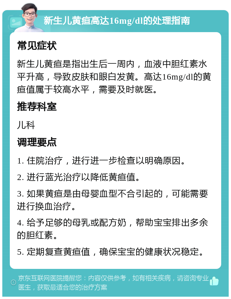 新生儿黄疸高达16mg/dl的处理指南 常见症状 新生儿黄疸是指出生后一周内，血液中胆红素水平升高，导致皮肤和眼白发黄。高达16mg/dl的黄疸值属于较高水平，需要及时就医。 推荐科室 儿科 调理要点 1. 住院治疗，进行进一步检查以明确原因。 2. 进行蓝光治疗以降低黄疸值。 3. 如果黄疸是由母婴血型不合引起的，可能需要进行换血治疗。 4. 给予足够的母乳或配方奶，帮助宝宝排出多余的胆红素。 5. 定期复查黄疸值，确保宝宝的健康状况稳定。