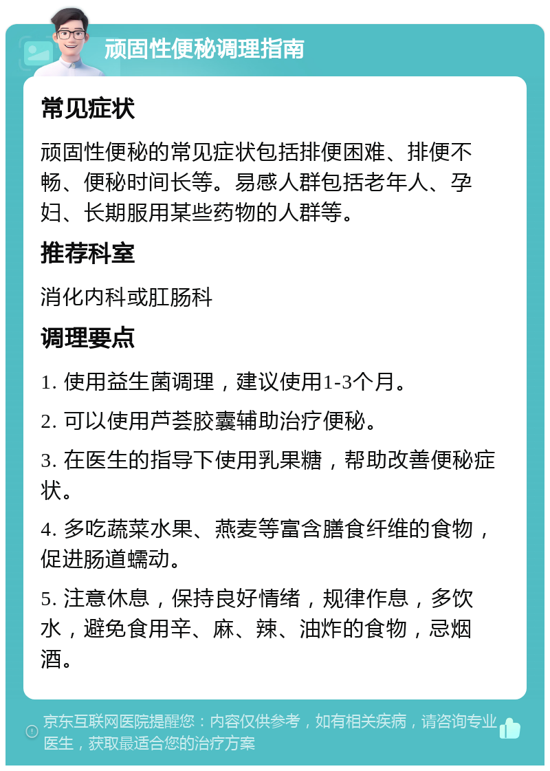 顽固性便秘调理指南 常见症状 顽固性便秘的常见症状包括排便困难、排便不畅、便秘时间长等。易感人群包括老年人、孕妇、长期服用某些药物的人群等。 推荐科室 消化内科或肛肠科 调理要点 1. 使用益生菌调理，建议使用1-3个月。 2. 可以使用芦荟胶囊辅助治疗便秘。 3. 在医生的指导下使用乳果糖，帮助改善便秘症状。 4. 多吃蔬菜水果、燕麦等富含膳食纤维的食物，促进肠道蠕动。 5. 注意休息，保持良好情绪，规律作息，多饮水，避免食用辛、麻、辣、油炸的食物，忌烟酒。