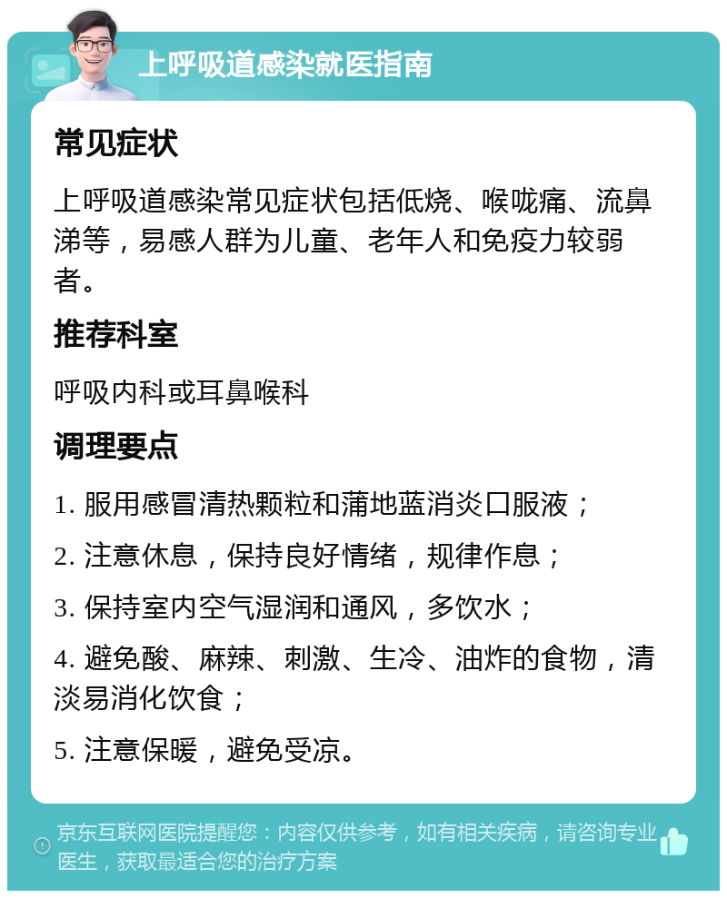 上呼吸道感染就医指南 常见症状 上呼吸道感染常见症状包括低烧、喉咙痛、流鼻涕等，易感人群为儿童、老年人和免疫力较弱者。 推荐科室 呼吸内科或耳鼻喉科 调理要点 1. 服用感冒清热颗粒和蒲地蓝消炎口服液； 2. 注意休息，保持良好情绪，规律作息； 3. 保持室内空气湿润和通风，多饮水； 4. 避免酸、麻辣、刺激、生冷、油炸的食物，清淡易消化饮食； 5. 注意保暖，避免受凉。