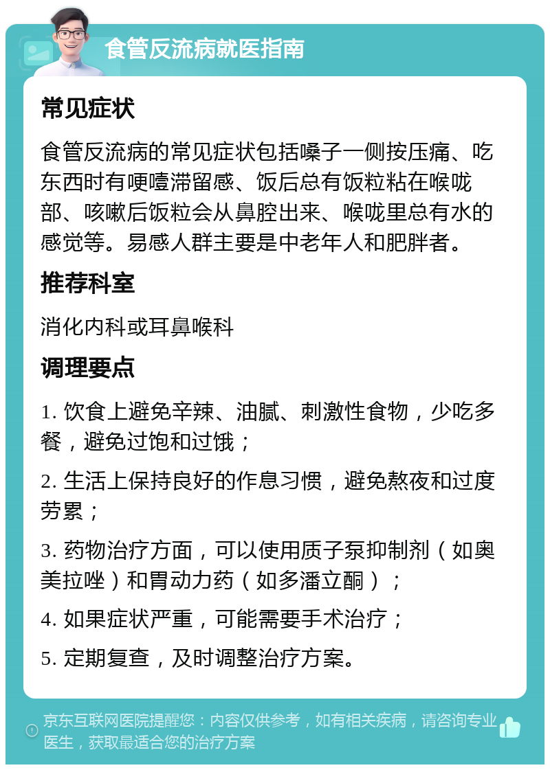 食管反流病就医指南 常见症状 食管反流病的常见症状包括嗓子一侧按压痛、吃东西时有哽噎滞留感、饭后总有饭粒粘在喉咙部、咳嗽后饭粒会从鼻腔出来、喉咙里总有水的感觉等。易感人群主要是中老年人和肥胖者。 推荐科室 消化内科或耳鼻喉科 调理要点 1. 饮食上避免辛辣、油腻、刺激性食物，少吃多餐，避免过饱和过饿； 2. 生活上保持良好的作息习惯，避免熬夜和过度劳累； 3. 药物治疗方面，可以使用质子泵抑制剂（如奥美拉唑）和胃动力药（如多潘立酮）； 4. 如果症状严重，可能需要手术治疗； 5. 定期复查，及时调整治疗方案。