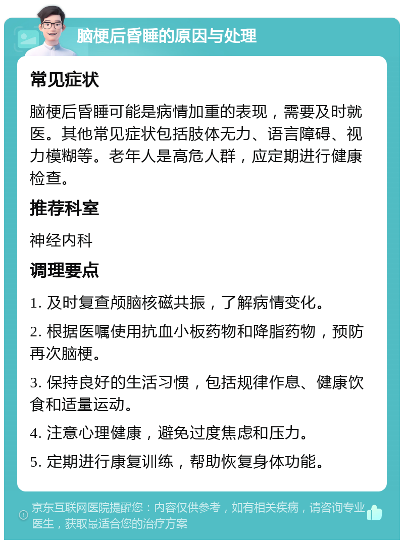 脑梗后昏睡的原因与处理 常见症状 脑梗后昏睡可能是病情加重的表现，需要及时就医。其他常见症状包括肢体无力、语言障碍、视力模糊等。老年人是高危人群，应定期进行健康检查。 推荐科室 神经内科 调理要点 1. 及时复查颅脑核磁共振，了解病情变化。 2. 根据医嘱使用抗血小板药物和降脂药物，预防再次脑梗。 3. 保持良好的生活习惯，包括规律作息、健康饮食和适量运动。 4. 注意心理健康，避免过度焦虑和压力。 5. 定期进行康复训练，帮助恢复身体功能。