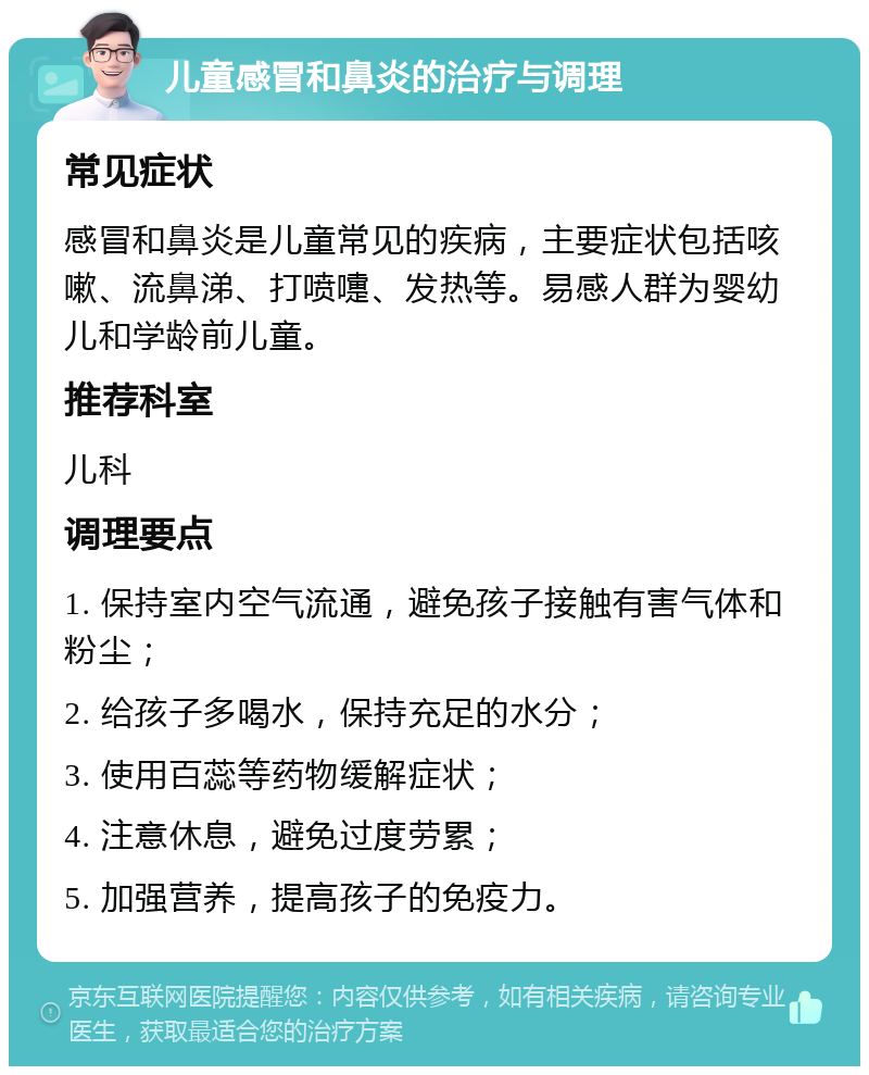 儿童感冒和鼻炎的治疗与调理 常见症状 感冒和鼻炎是儿童常见的疾病，主要症状包括咳嗽、流鼻涕、打喷嚏、发热等。易感人群为婴幼儿和学龄前儿童。 推荐科室 儿科 调理要点 1. 保持室内空气流通，避免孩子接触有害气体和粉尘； 2. 给孩子多喝水，保持充足的水分； 3. 使用百蕊等药物缓解症状； 4. 注意休息，避免过度劳累； 5. 加强营养，提高孩子的免疫力。