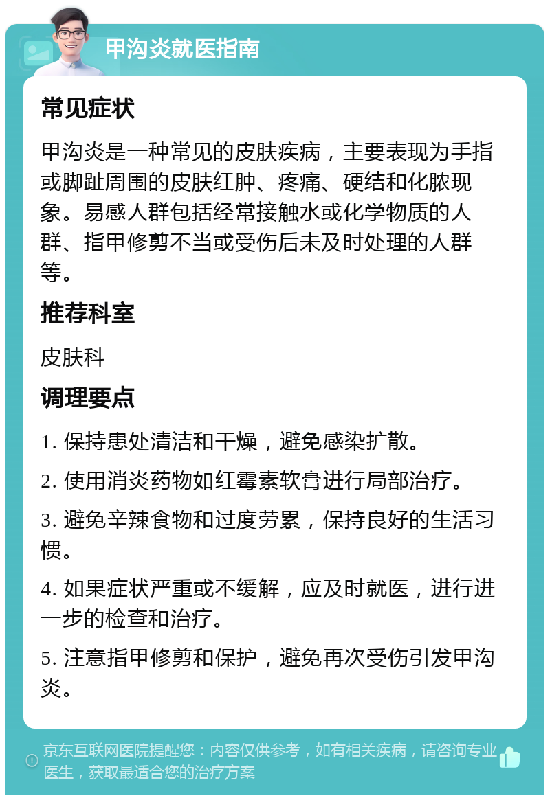 甲沟炎就医指南 常见症状 甲沟炎是一种常见的皮肤疾病，主要表现为手指或脚趾周围的皮肤红肿、疼痛、硬结和化脓现象。易感人群包括经常接触水或化学物质的人群、指甲修剪不当或受伤后未及时处理的人群等。 推荐科室 皮肤科 调理要点 1. 保持患处清洁和干燥，避免感染扩散。 2. 使用消炎药物如红霉素软膏进行局部治疗。 3. 避免辛辣食物和过度劳累，保持良好的生活习惯。 4. 如果症状严重或不缓解，应及时就医，进行进一步的检查和治疗。 5. 注意指甲修剪和保护，避免再次受伤引发甲沟炎。