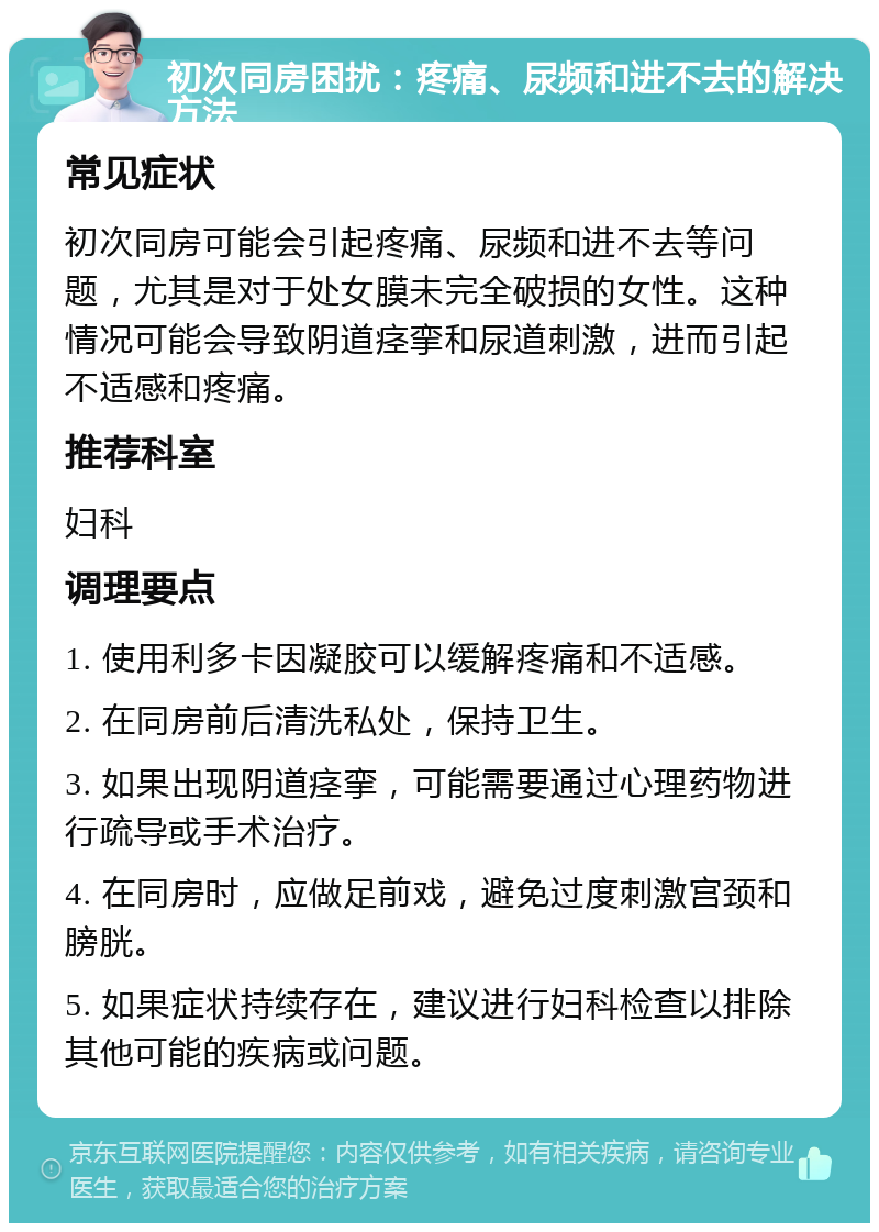 初次同房困扰：疼痛、尿频和进不去的解决方法 常见症状 初次同房可能会引起疼痛、尿频和进不去等问题，尤其是对于处女膜未完全破损的女性。这种情况可能会导致阴道痉挛和尿道刺激，进而引起不适感和疼痛。 推荐科室 妇科 调理要点 1. 使用利多卡因凝胶可以缓解疼痛和不适感。 2. 在同房前后清洗私处，保持卫生。 3. 如果出现阴道痉挛，可能需要通过心理药物进行疏导或手术治疗。 4. 在同房时，应做足前戏，避免过度刺激宫颈和膀胱。 5. 如果症状持续存在，建议进行妇科检查以排除其他可能的疾病或问题。