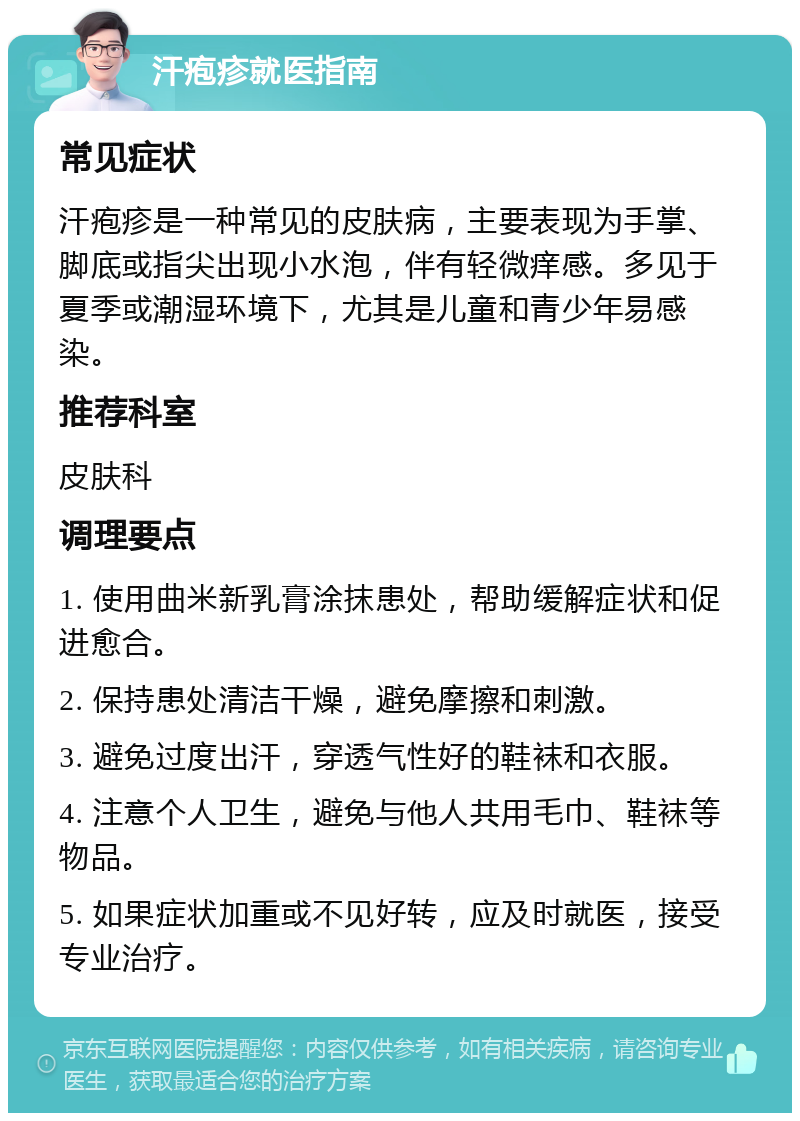 汗疱疹就医指南 常见症状 汗疱疹是一种常见的皮肤病，主要表现为手掌、脚底或指尖出现小水泡，伴有轻微痒感。多见于夏季或潮湿环境下，尤其是儿童和青少年易感染。 推荐科室 皮肤科 调理要点 1. 使用曲米新乳膏涂抹患处，帮助缓解症状和促进愈合。 2. 保持患处清洁干燥，避免摩擦和刺激。 3. 避免过度出汗，穿透气性好的鞋袜和衣服。 4. 注意个人卫生，避免与他人共用毛巾、鞋袜等物品。 5. 如果症状加重或不见好转，应及时就医，接受专业治疗。