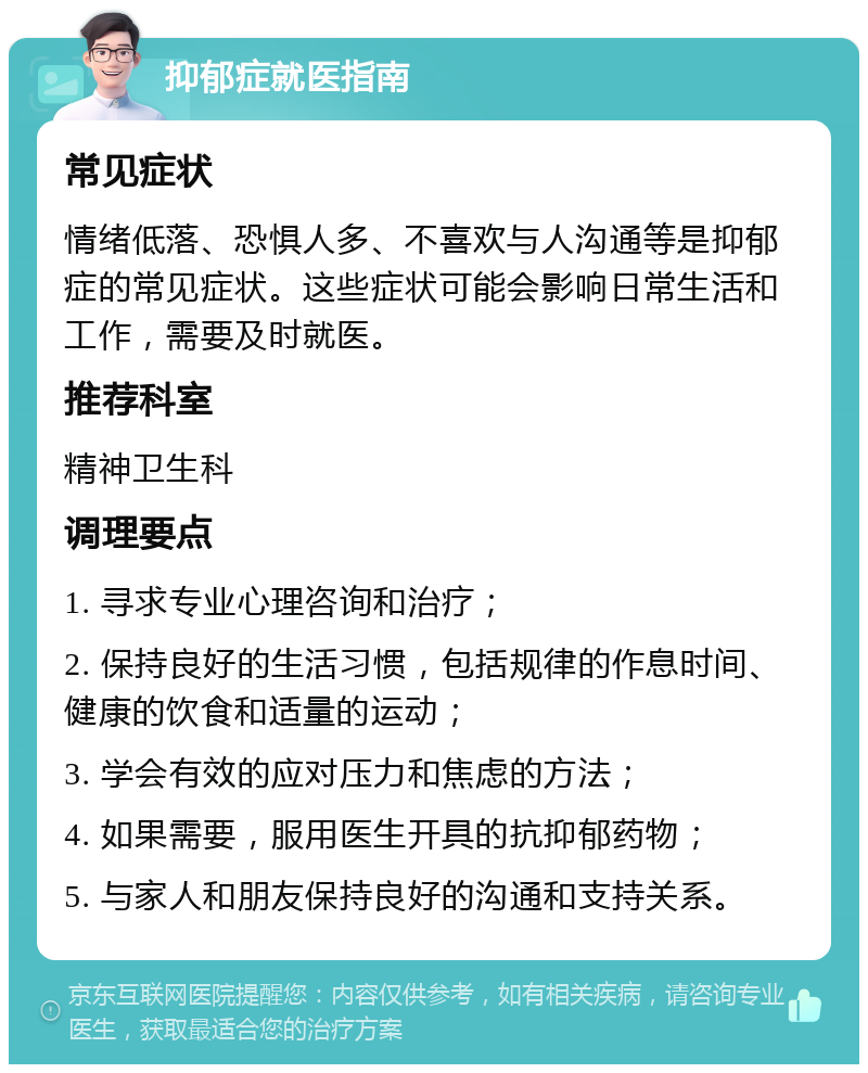 抑郁症就医指南 常见症状 情绪低落、恐惧人多、不喜欢与人沟通等是抑郁症的常见症状。这些症状可能会影响日常生活和工作，需要及时就医。 推荐科室 精神卫生科 调理要点 1. 寻求专业心理咨询和治疗； 2. 保持良好的生活习惯，包括规律的作息时间、健康的饮食和适量的运动； 3. 学会有效的应对压力和焦虑的方法； 4. 如果需要，服用医生开具的抗抑郁药物； 5. 与家人和朋友保持良好的沟通和支持关系。