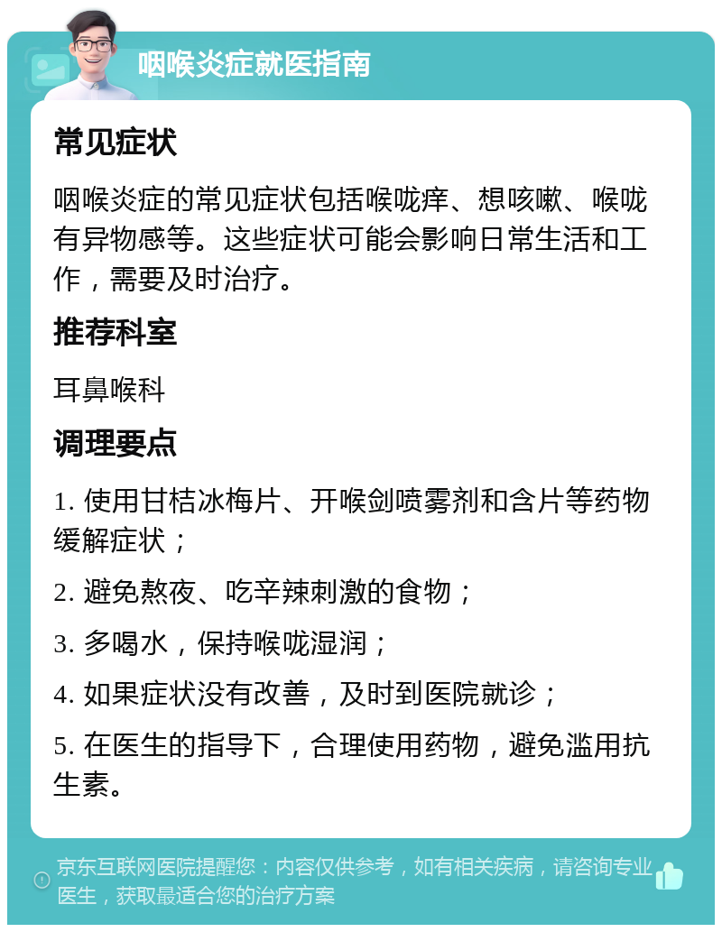 咽喉炎症就医指南 常见症状 咽喉炎症的常见症状包括喉咙痒、想咳嗽、喉咙有异物感等。这些症状可能会影响日常生活和工作，需要及时治疗。 推荐科室 耳鼻喉科 调理要点 1. 使用甘桔冰梅片、开喉剑喷雾剂和含片等药物缓解症状； 2. 避免熬夜、吃辛辣刺激的食物； 3. 多喝水，保持喉咙湿润； 4. 如果症状没有改善，及时到医院就诊； 5. 在医生的指导下，合理使用药物，避免滥用抗生素。