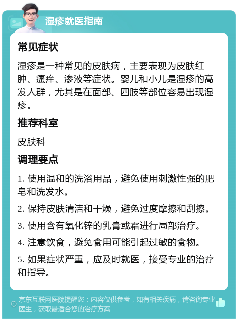 湿疹就医指南 常见症状 湿疹是一种常见的皮肤病，主要表现为皮肤红肿、瘙痒、渗液等症状。婴儿和小儿是湿疹的高发人群，尤其是在面部、四肢等部位容易出现湿疹。 推荐科室 皮肤科 调理要点 1. 使用温和的洗浴用品，避免使用刺激性强的肥皂和洗发水。 2. 保持皮肤清洁和干燥，避免过度摩擦和刮擦。 3. 使用含有氧化锌的乳膏或霜进行局部治疗。 4. 注意饮食，避免食用可能引起过敏的食物。 5. 如果症状严重，应及时就医，接受专业的治疗和指导。