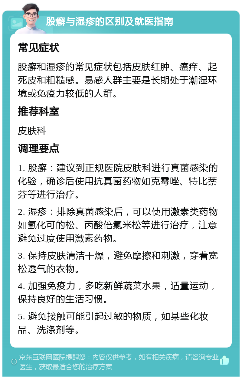 股癣与湿疹的区别及就医指南 常见症状 股癣和湿疹的常见症状包括皮肤红肿、瘙痒、起死皮和粗糙感。易感人群主要是长期处于潮湿环境或免疫力较低的人群。 推荐科室 皮肤科 调理要点 1. 股癣：建议到正规医院皮肤科进行真菌感染的化验，确诊后使用抗真菌药物如克霉唑、特比萘芬等进行治疗。 2. 湿疹：排除真菌感染后，可以使用激素类药物如氢化可的松、丙酸倍氯米松等进行治疗，注意避免过度使用激素药物。 3. 保持皮肤清洁干燥，避免摩擦和刺激，穿着宽松透气的衣物。 4. 加强免疫力，多吃新鲜蔬菜水果，适量运动，保持良好的生活习惯。 5. 避免接触可能引起过敏的物质，如某些化妆品、洗涤剂等。