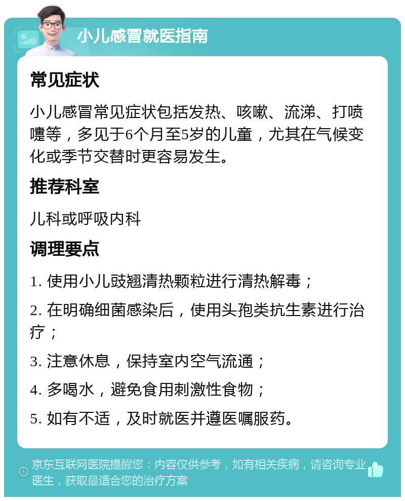 小儿感冒就医指南 常见症状 小儿感冒常见症状包括发热、咳嗽、流涕、打喷嚏等，多见于6个月至5岁的儿童，尤其在气候变化或季节交替时更容易发生。 推荐科室 儿科或呼吸内科 调理要点 1. 使用小儿豉翘清热颗粒进行清热解毒； 2. 在明确细菌感染后，使用头孢类抗生素进行治疗； 3. 注意休息，保持室内空气流通； 4. 多喝水，避免食用刺激性食物； 5. 如有不适，及时就医并遵医嘱服药。