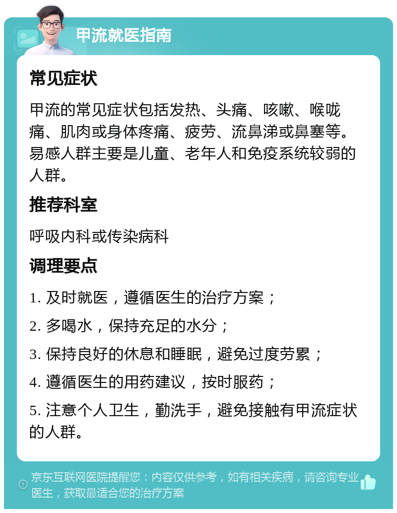 甲流就医指南 常见症状 甲流的常见症状包括发热、头痛、咳嗽、喉咙痛、肌肉或身体疼痛、疲劳、流鼻涕或鼻塞等。易感人群主要是儿童、老年人和免疫系统较弱的人群。 推荐科室 呼吸内科或传染病科 调理要点 1. 及时就医，遵循医生的治疗方案； 2. 多喝水，保持充足的水分； 3. 保持良好的休息和睡眠，避免过度劳累； 4. 遵循医生的用药建议，按时服药； 5. 注意个人卫生，勤洗手，避免接触有甲流症状的人群。