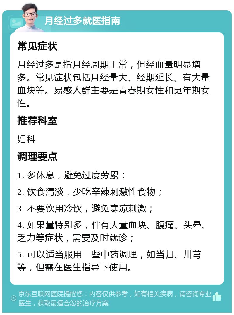 月经过多就医指南 常见症状 月经过多是指月经周期正常，但经血量明显增多。常见症状包括月经量大、经期延长、有大量血块等。易感人群主要是青春期女性和更年期女性。 推荐科室 妇科 调理要点 1. 多休息，避免过度劳累； 2. 饮食清淡，少吃辛辣刺激性食物； 3. 不要饮用冷饮，避免寒凉刺激； 4. 如果量特别多，伴有大量血块、腹痛、头晕、乏力等症状，需要及时就诊； 5. 可以适当服用一些中药调理，如当归、川芎等，但需在医生指导下使用。