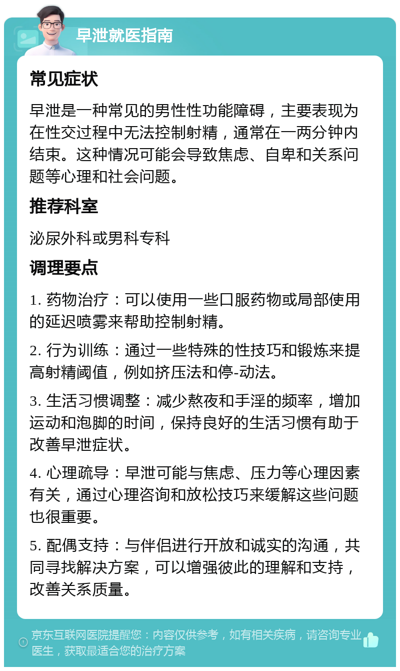 早泄就医指南 常见症状 早泄是一种常见的男性性功能障碍，主要表现为在性交过程中无法控制射精，通常在一两分钟内结束。这种情况可能会导致焦虑、自卑和关系问题等心理和社会问题。 推荐科室 泌尿外科或男科专科 调理要点 1. 药物治疗：可以使用一些口服药物或局部使用的延迟喷雾来帮助控制射精。 2. 行为训练：通过一些特殊的性技巧和锻炼来提高射精阈值，例如挤压法和停-动法。 3. 生活习惯调整：减少熬夜和手淫的频率，增加运动和泡脚的时间，保持良好的生活习惯有助于改善早泄症状。 4. 心理疏导：早泄可能与焦虑、压力等心理因素有关，通过心理咨询和放松技巧来缓解这些问题也很重要。 5. 配偶支持：与伴侣进行开放和诚实的沟通，共同寻找解决方案，可以增强彼此的理解和支持，改善关系质量。