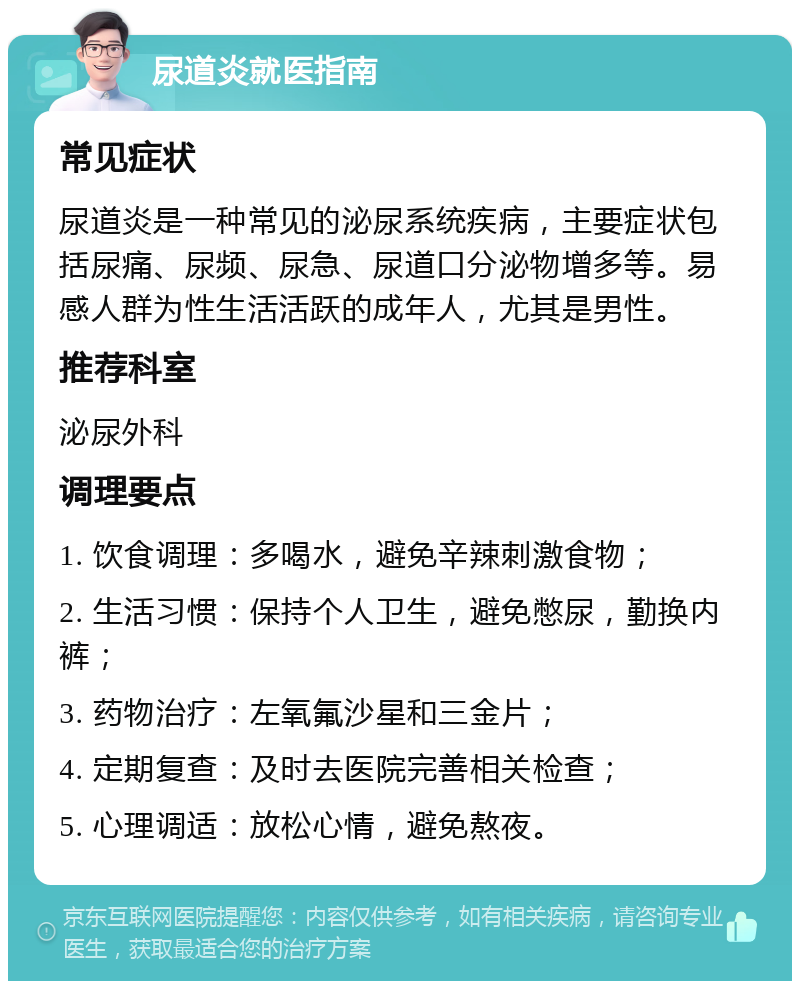 尿道炎就医指南 常见症状 尿道炎是一种常见的泌尿系统疾病，主要症状包括尿痛、尿频、尿急、尿道口分泌物增多等。易感人群为性生活活跃的成年人，尤其是男性。 推荐科室 泌尿外科 调理要点 1. 饮食调理：多喝水，避免辛辣刺激食物； 2. 生活习惯：保持个人卫生，避免憋尿，勤换内裤； 3. 药物治疗：左氧氟沙星和三金片； 4. 定期复查：及时去医院完善相关检查； 5. 心理调适：放松心情，避免熬夜。