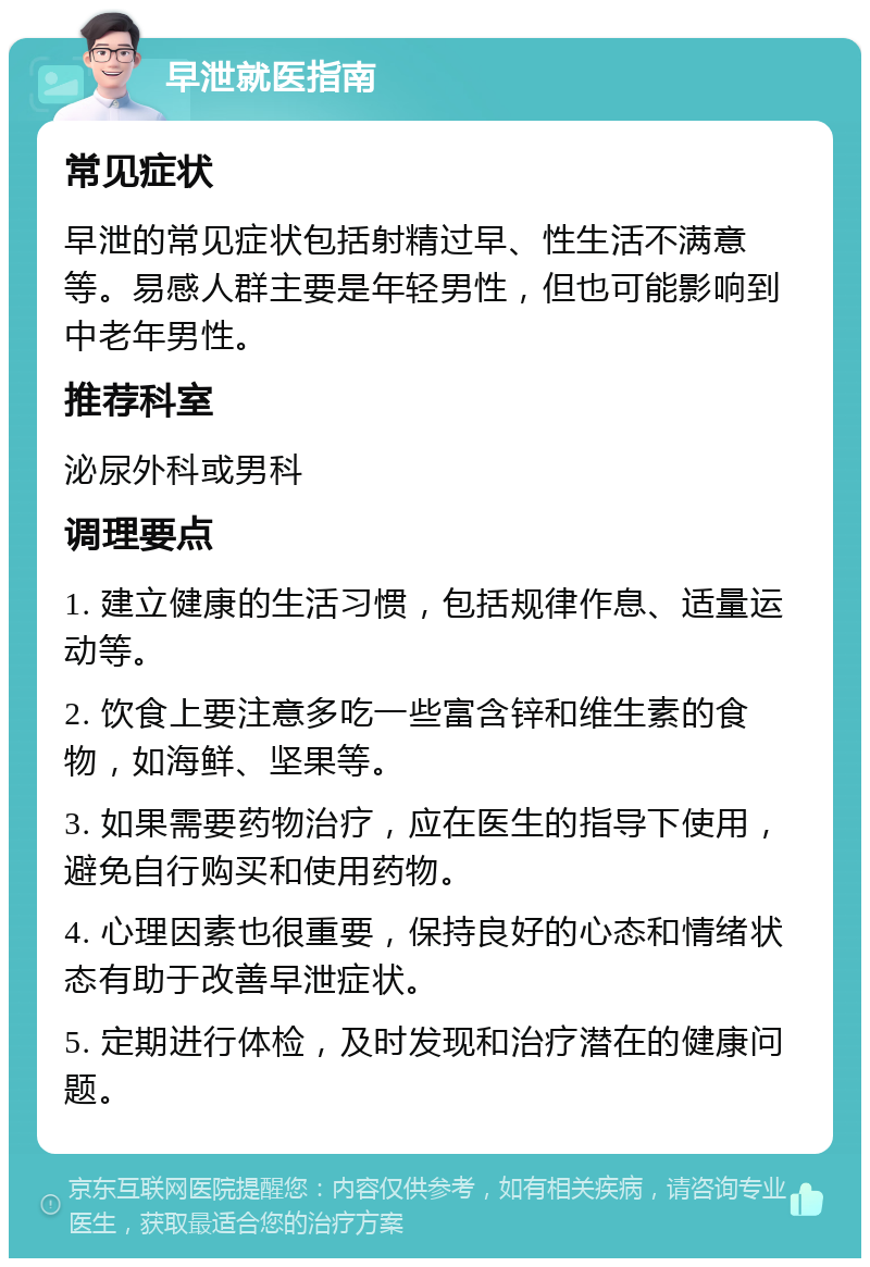 早泄就医指南 常见症状 早泄的常见症状包括射精过早、性生活不满意等。易感人群主要是年轻男性，但也可能影响到中老年男性。 推荐科室 泌尿外科或男科 调理要点 1. 建立健康的生活习惯，包括规律作息、适量运动等。 2. 饮食上要注意多吃一些富含锌和维生素的食物，如海鲜、坚果等。 3. 如果需要药物治疗，应在医生的指导下使用，避免自行购买和使用药物。 4. 心理因素也很重要，保持良好的心态和情绪状态有助于改善早泄症状。 5. 定期进行体检，及时发现和治疗潜在的健康问题。