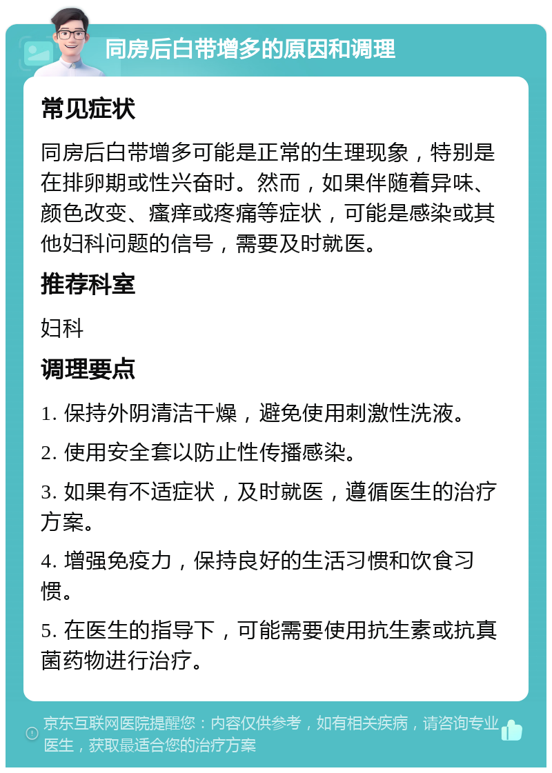 同房后白带增多的原因和调理 常见症状 同房后白带增多可能是正常的生理现象，特别是在排卵期或性兴奋时。然而，如果伴随着异味、颜色改变、瘙痒或疼痛等症状，可能是感染或其他妇科问题的信号，需要及时就医。 推荐科室 妇科 调理要点 1. 保持外阴清洁干燥，避免使用刺激性洗液。 2. 使用安全套以防止性传播感染。 3. 如果有不适症状，及时就医，遵循医生的治疗方案。 4. 增强免疫力，保持良好的生活习惯和饮食习惯。 5. 在医生的指导下，可能需要使用抗生素或抗真菌药物进行治疗。