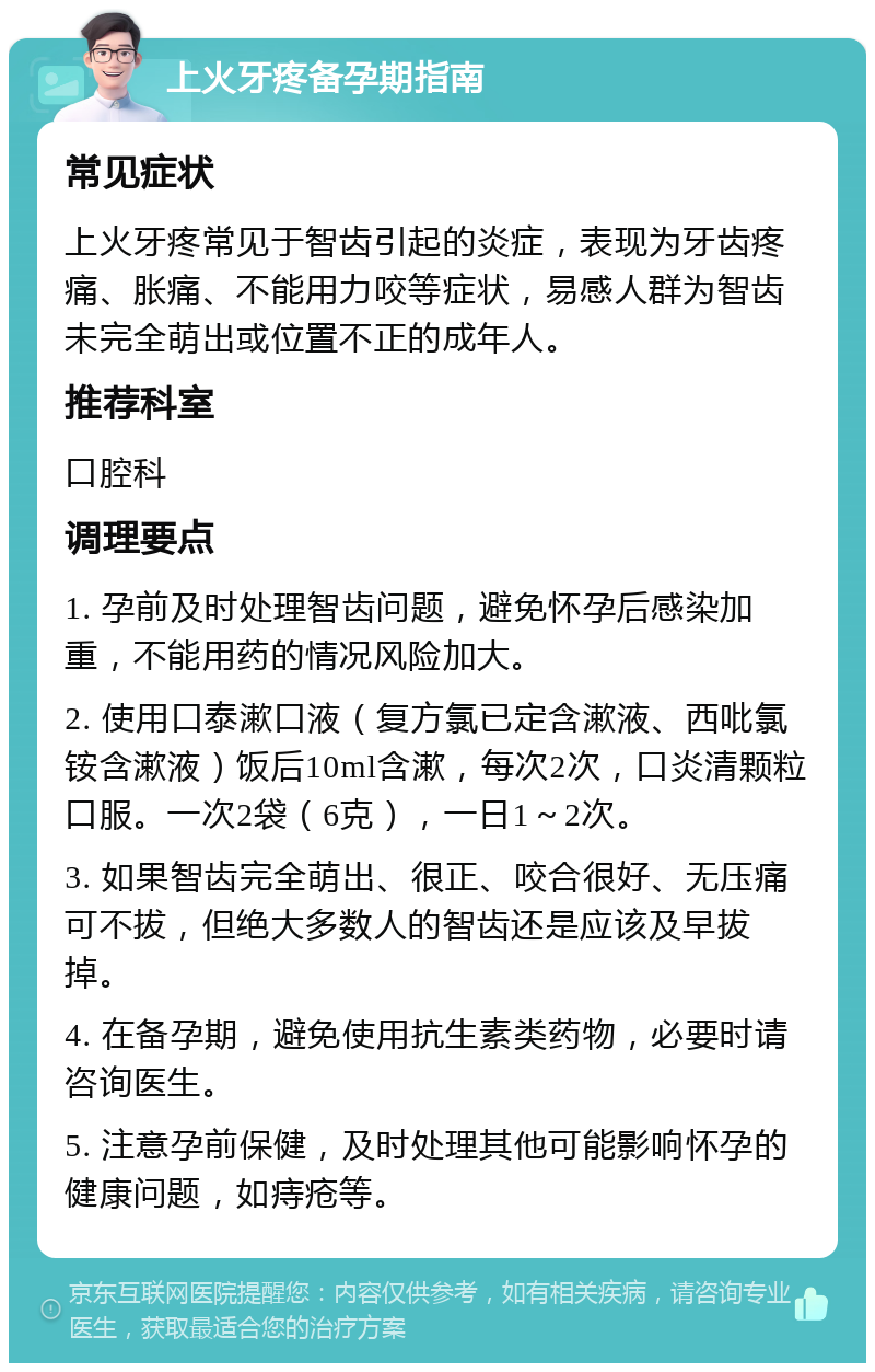 上火牙疼备孕期指南 常见症状 上火牙疼常见于智齿引起的炎症，表现为牙齿疼痛、胀痛、不能用力咬等症状，易感人群为智齿未完全萌出或位置不正的成年人。 推荐科室 口腔科 调理要点 1. 孕前及时处理智齿问题，避免怀孕后感染加重，不能用药的情况风险加大。 2. 使用口泰漱口液（复方氯已定含漱液、西吡氯铵含漱液）饭后10ml含漱，每次2次，口炎清颗粒口服。一次2袋（6克），一日1～2次。 3. 如果智齿完全萌出、很正、咬合很好、无压痛可不拔，但绝大多数人的智齿还是应该及早拔掉。 4. 在备孕期，避免使用抗生素类药物，必要时请咨询医生。 5. 注意孕前保健，及时处理其他可能影响怀孕的健康问题，如痔疮等。