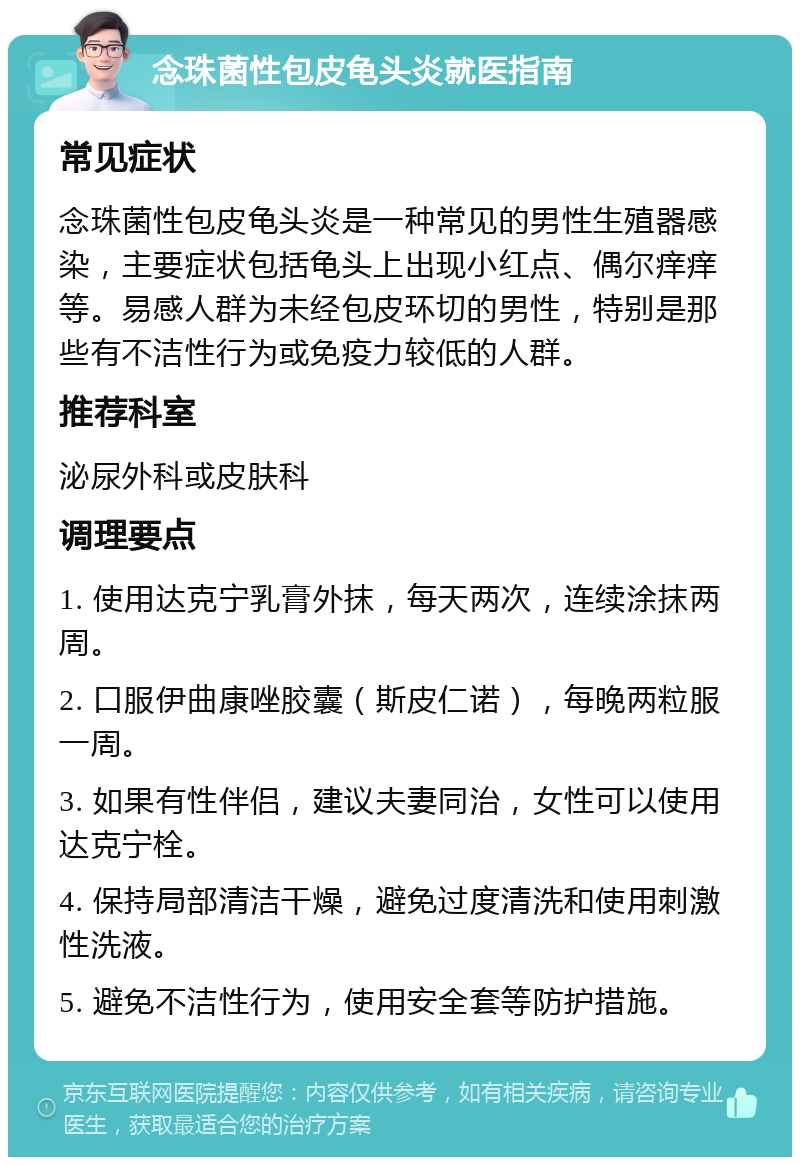 念珠菌性包皮龟头炎就医指南 常见症状 念珠菌性包皮龟头炎是一种常见的男性生殖器感染，主要症状包括龟头上出现小红点、偶尔痒痒等。易感人群为未经包皮环切的男性，特别是那些有不洁性行为或免疫力较低的人群。 推荐科室 泌尿外科或皮肤科 调理要点 1. 使用达克宁乳膏外抹，每天两次，连续涂抹两周。 2. 口服伊曲康唑胶囊（斯皮仁诺），每晚两粒服一周。 3. 如果有性伴侣，建议夫妻同治，女性可以使用达克宁栓。 4. 保持局部清洁干燥，避免过度清洗和使用刺激性洗液。 5. 避免不洁性行为，使用安全套等防护措施。