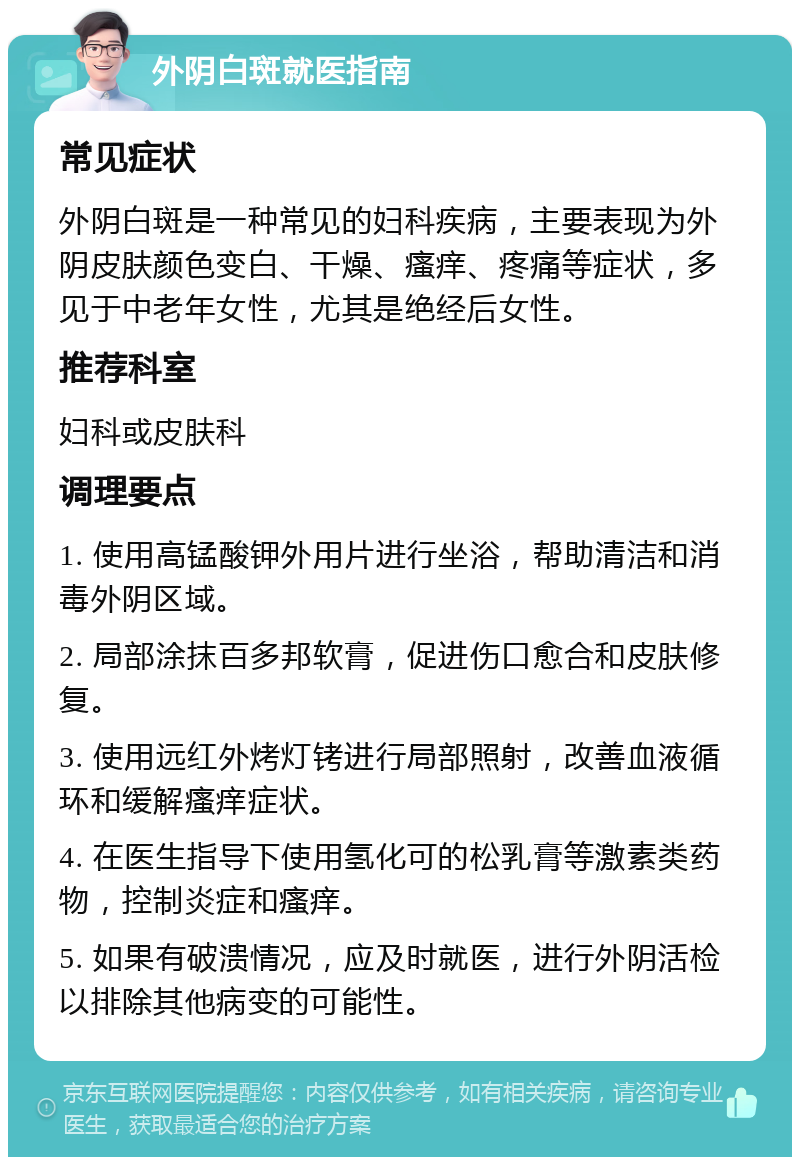 外阴白斑就医指南 常见症状 外阴白斑是一种常见的妇科疾病，主要表现为外阴皮肤颜色变白、干燥、瘙痒、疼痛等症状，多见于中老年女性，尤其是绝经后女性。 推荐科室 妇科或皮肤科 调理要点 1. 使用高锰酸钾外用片进行坐浴，帮助清洁和消毒外阴区域。 2. 局部涂抹百多邦软膏，促进伤口愈合和皮肤修复。 3. 使用远红外烤灯铐进行局部照射，改善血液循环和缓解瘙痒症状。 4. 在医生指导下使用氢化可的松乳膏等激素类药物，控制炎症和瘙痒。 5. 如果有破溃情况，应及时就医，进行外阴活检以排除其他病变的可能性。