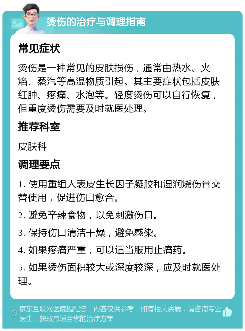 烫伤的治疗与调理指南 常见症状 烫伤是一种常见的皮肤损伤，通常由热水、火焰、蒸汽等高温物质引起。其主要症状包括皮肤红肿、疼痛、水泡等。轻度烫伤可以自行恢复，但重度烫伤需要及时就医处理。 推荐科室 皮肤科 调理要点 1. 使用重组人表皮生长因子凝胶和湿润烧伤膏交替使用，促进伤口愈合。 2. 避免辛辣食物，以免刺激伤口。 3. 保持伤口清洁干燥，避免感染。 4. 如果疼痛严重，可以适当服用止痛药。 5. 如果烫伤面积较大或深度较深，应及时就医处理。