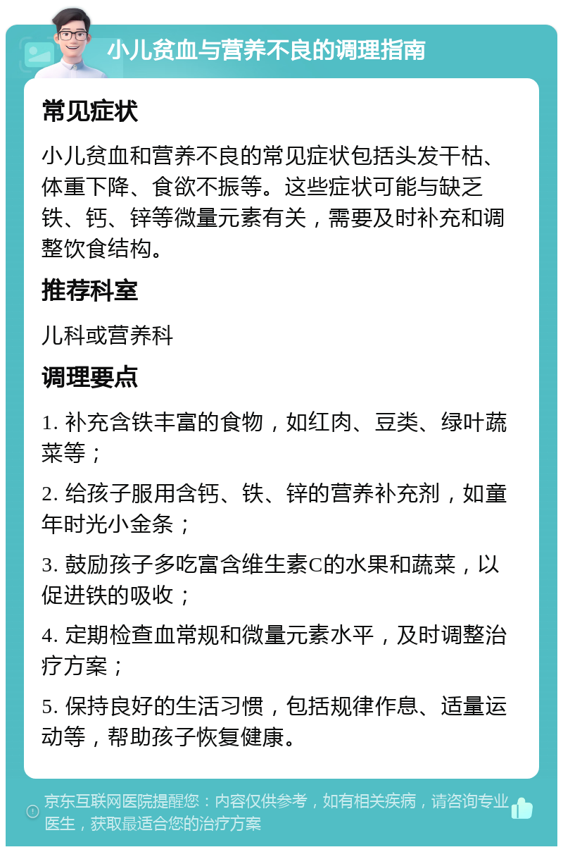 小儿贫血与营养不良的调理指南 常见症状 小儿贫血和营养不良的常见症状包括头发干枯、体重下降、食欲不振等。这些症状可能与缺乏铁、钙、锌等微量元素有关，需要及时补充和调整饮食结构。 推荐科室 儿科或营养科 调理要点 1. 补充含铁丰富的食物，如红肉、豆类、绿叶蔬菜等； 2. 给孩子服用含钙、铁、锌的营养补充剂，如童年时光小金条； 3. 鼓励孩子多吃富含维生素C的水果和蔬菜，以促进铁的吸收； 4. 定期检查血常规和微量元素水平，及时调整治疗方案； 5. 保持良好的生活习惯，包括规律作息、适量运动等，帮助孩子恢复健康。