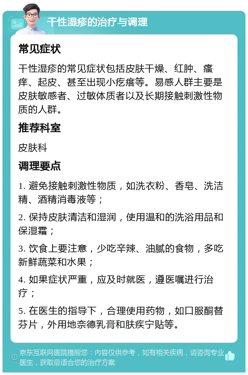 干性湿疹的治疗与调理 常见症状 干性湿疹的常见症状包括皮肤干燥、红肿、瘙痒、起皮、甚至出现小疙瘩等。易感人群主要是皮肤敏感者、过敏体质者以及长期接触刺激性物质的人群。 推荐科室 皮肤科 调理要点 1. 避免接触刺激性物质，如洗衣粉、香皂、洗洁精、酒精消毒液等； 2. 保持皮肤清洁和湿润，使用温和的洗浴用品和保湿霜； 3. 饮食上要注意，少吃辛辣、油腻的食物，多吃新鲜蔬菜和水果； 4. 如果症状严重，应及时就医，遵医嘱进行治疗； 5. 在医生的指导下，合理使用药物，如口服酮替芬片，外用地奈德乳膏和肤疾宁贴等。