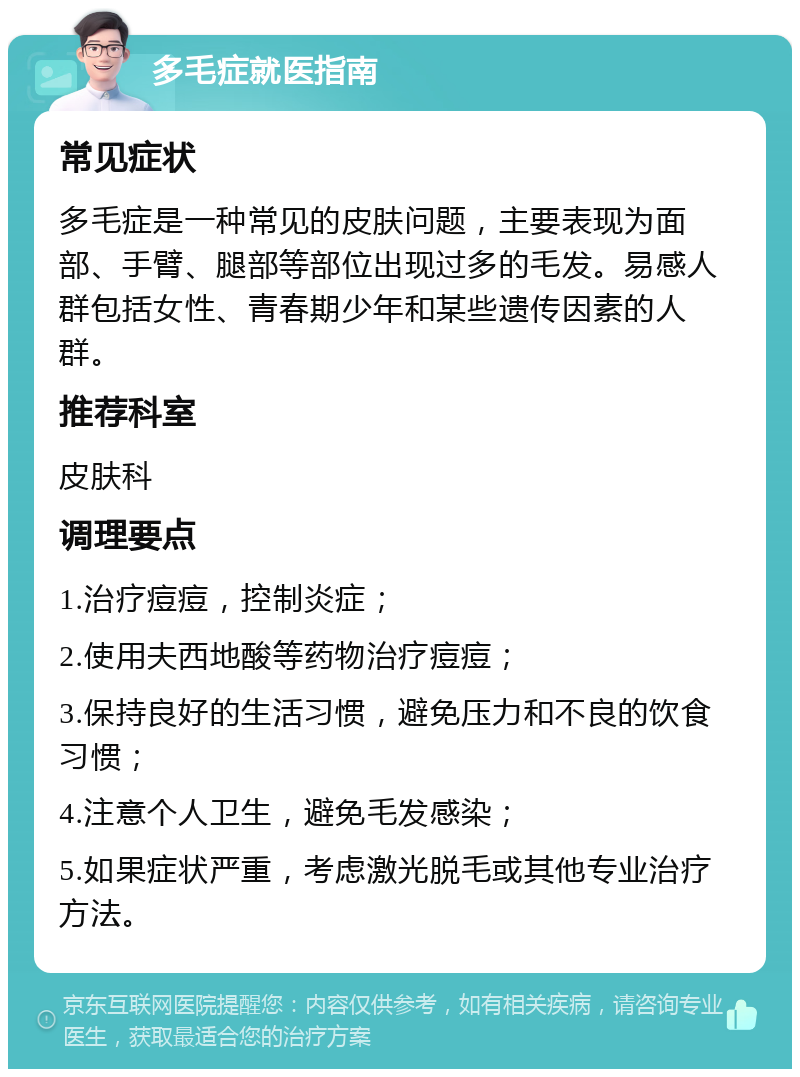 多毛症就医指南 常见症状 多毛症是一种常见的皮肤问题，主要表现为面部、手臂、腿部等部位出现过多的毛发。易感人群包括女性、青春期少年和某些遗传因素的人群。 推荐科室 皮肤科 调理要点 1.治疗痘痘，控制炎症； 2.使用夫西地酸等药物治疗痘痘； 3.保持良好的生活习惯，避免压力和不良的饮食习惯； 4.注意个人卫生，避免毛发感染； 5.如果症状严重，考虑激光脱毛或其他专业治疗方法。