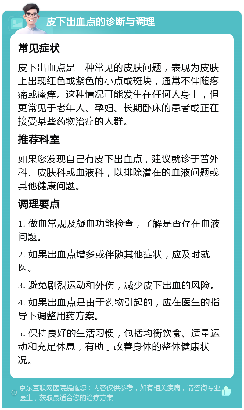 皮下出血点的诊断与调理 常见症状 皮下出血点是一种常见的皮肤问题，表现为皮肤上出现红色或紫色的小点或斑块，通常不伴随疼痛或瘙痒。这种情况可能发生在任何人身上，但更常见于老年人、孕妇、长期卧床的患者或正在接受某些药物治疗的人群。 推荐科室 如果您发现自己有皮下出血点，建议就诊于普外科、皮肤科或血液科，以排除潜在的血液问题或其他健康问题。 调理要点 1. 做血常规及凝血功能检查，了解是否存在血液问题。 2. 如果出血点增多或伴随其他症状，应及时就医。 3. 避免剧烈运动和外伤，减少皮下出血的风险。 4. 如果出血点是由于药物引起的，应在医生的指导下调整用药方案。 5. 保持良好的生活习惯，包括均衡饮食、适量运动和充足休息，有助于改善身体的整体健康状况。