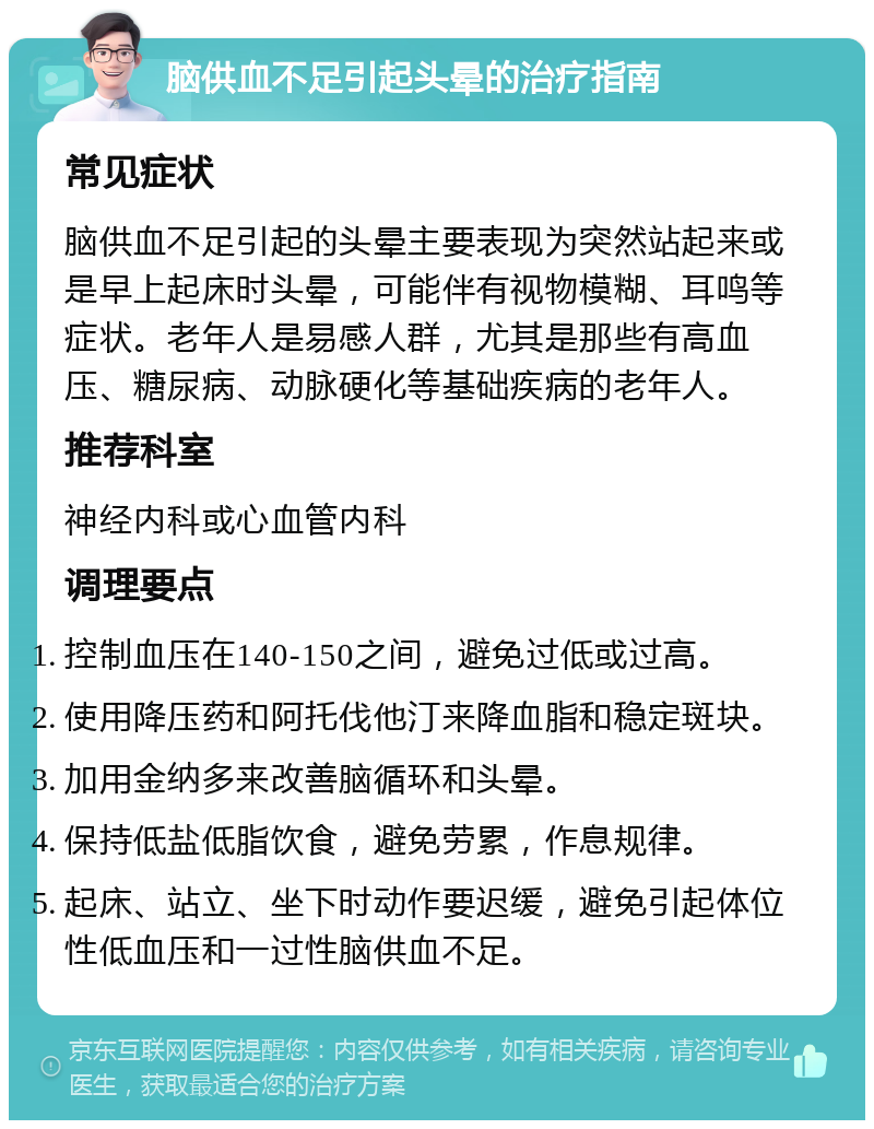 脑供血不足引起头晕的治疗指南 常见症状 脑供血不足引起的头晕主要表现为突然站起来或是早上起床时头晕，可能伴有视物模糊、耳鸣等症状。老年人是易感人群，尤其是那些有高血压、糖尿病、动脉硬化等基础疾病的老年人。 推荐科室 神经内科或心血管内科 调理要点 控制血压在140-150之间，避免过低或过高。 使用降压药和阿托伐他汀来降血脂和稳定斑块。 加用金纳多来改善脑循环和头晕。 保持低盐低脂饮食，避免劳累，作息规律。 起床、站立、坐下时动作要迟缓，避免引起体位性低血压和一过性脑供血不足。