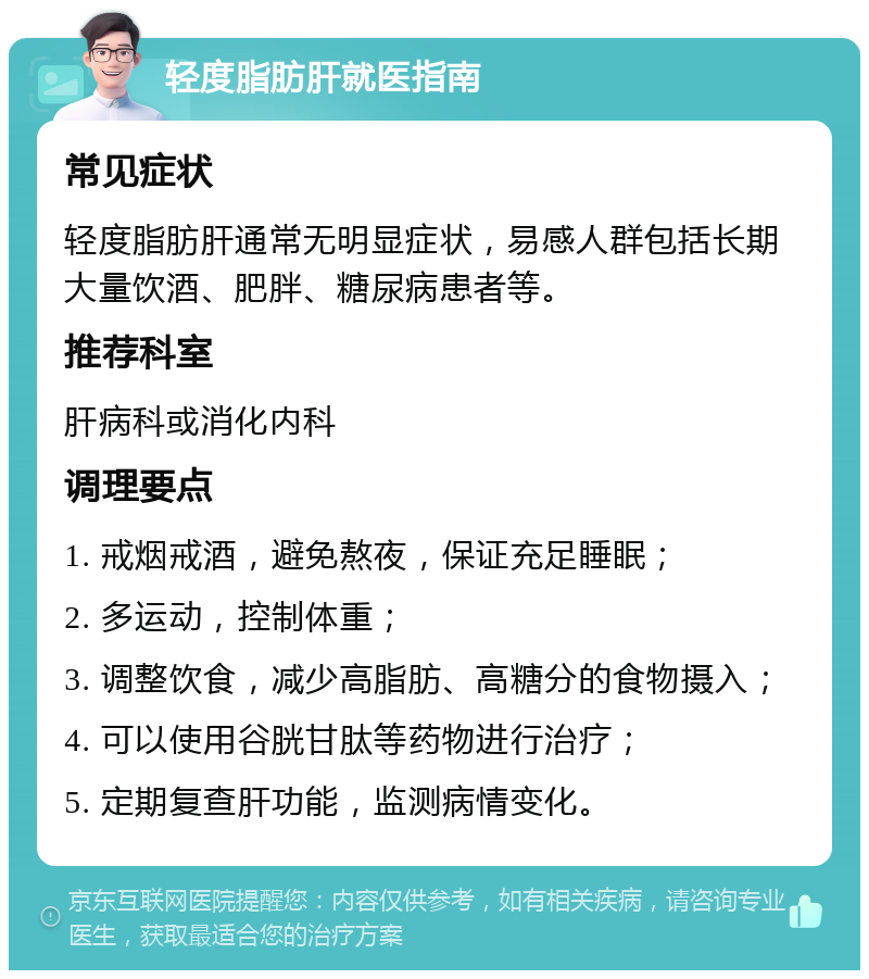 轻度脂肪肝就医指南 常见症状 轻度脂肪肝通常无明显症状，易感人群包括长期大量饮酒、肥胖、糖尿病患者等。 推荐科室 肝病科或消化内科 调理要点 1. 戒烟戒酒，避免熬夜，保证充足睡眠； 2. 多运动，控制体重； 3. 调整饮食，减少高脂肪、高糖分的食物摄入； 4. 可以使用谷胱甘肽等药物进行治疗； 5. 定期复查肝功能，监测病情变化。