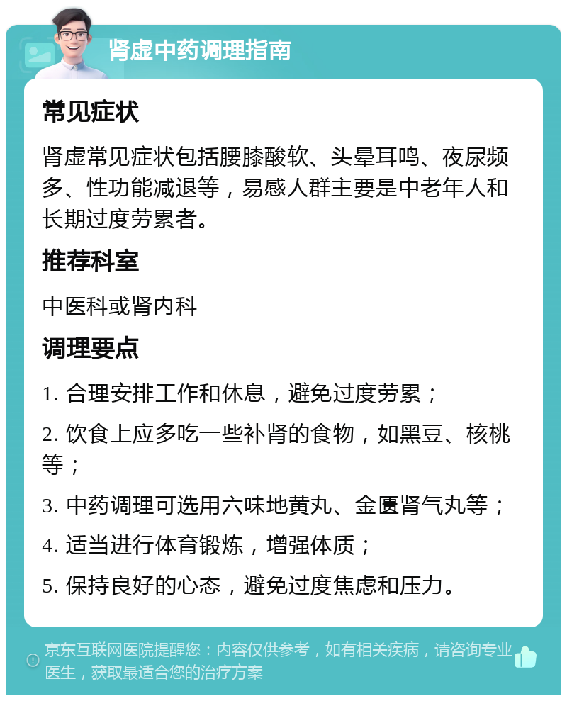 肾虚中药调理指南 常见症状 肾虚常见症状包括腰膝酸软、头晕耳鸣、夜尿频多、性功能减退等，易感人群主要是中老年人和长期过度劳累者。 推荐科室 中医科或肾内科 调理要点 1. 合理安排工作和休息，避免过度劳累； 2. 饮食上应多吃一些补肾的食物，如黑豆、核桃等； 3. 中药调理可选用六味地黄丸、金匮肾气丸等； 4. 适当进行体育锻炼，增强体质； 5. 保持良好的心态，避免过度焦虑和压力。