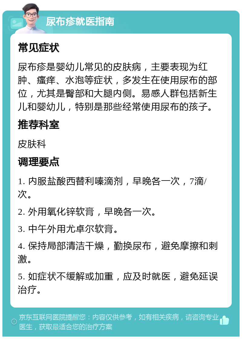 尿布疹就医指南 常见症状 尿布疹是婴幼儿常见的皮肤病，主要表现为红肿、瘙痒、水泡等症状，多发生在使用尿布的部位，尤其是臀部和大腿内侧。易感人群包括新生儿和婴幼儿，特别是那些经常使用尿布的孩子。 推荐科室 皮肤科 调理要点 1. 内服盐酸西替利嗪滴剂，早晚各一次，7滴/次。 2. 外用氧化锌软膏，早晚各一次。 3. 中午外用尤卓尔软膏。 4. 保持局部清洁干燥，勤换尿布，避免摩擦和刺激。 5. 如症状不缓解或加重，应及时就医，避免延误治疗。