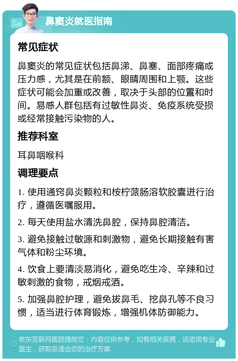 鼻窦炎就医指南 常见症状 鼻窦炎的常见症状包括鼻涕、鼻塞、面部疼痛或压力感，尤其是在前额、眼睛周围和上颚。这些症状可能会加重或改善，取决于头部的位置和时间。易感人群包括有过敏性鼻炎、免疫系统受损或经常接触污染物的人。 推荐科室 耳鼻咽喉科 调理要点 1. 使用通窍鼻炎颗粒和桉柠蒎肠溶软胶囊进行治疗，遵循医嘱服用。 2. 每天使用盐水清洗鼻腔，保持鼻腔清洁。 3. 避免接触过敏源和刺激物，避免长期接触有害气体和粉尘环境。 4. 饮食上要清淡易消化，避免吃生冷、辛辣和过敏刺激的食物，戒烟戒酒。 5. 加强鼻腔护理，避免拔鼻毛、挖鼻孔等不良习惯，适当进行体育锻炼，增强机体防御能力。