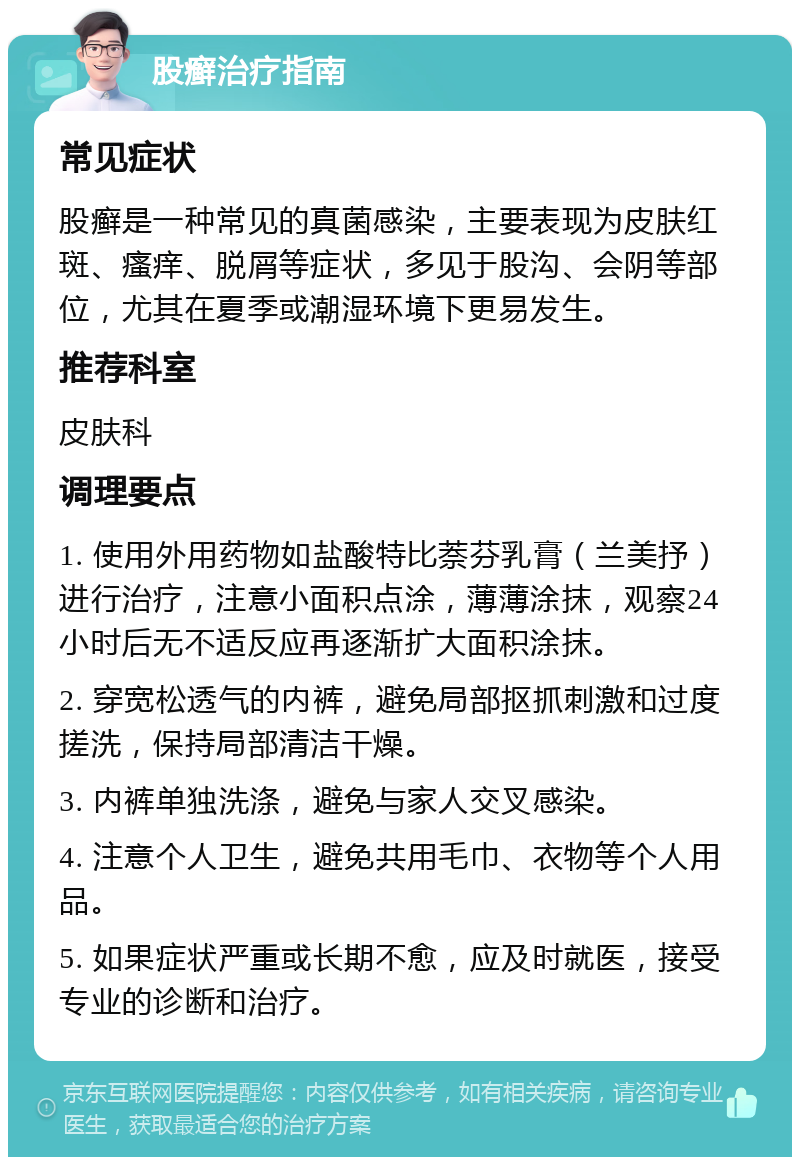 股癣治疗指南 常见症状 股癣是一种常见的真菌感染，主要表现为皮肤红斑、瘙痒、脱屑等症状，多见于股沟、会阴等部位，尤其在夏季或潮湿环境下更易发生。 推荐科室 皮肤科 调理要点 1. 使用外用药物如盐酸特比萘芬乳膏（兰美抒）进行治疗，注意小面积点涂，薄薄涂抹，观察24小时后无不适反应再逐渐扩大面积涂抹。 2. 穿宽松透气的内裤，避免局部抠抓刺激和过度搓洗，保持局部清洁干燥。 3. 内裤单独洗涤，避免与家人交叉感染。 4. 注意个人卫生，避免共用毛巾、衣物等个人用品。 5. 如果症状严重或长期不愈，应及时就医，接受专业的诊断和治疗。