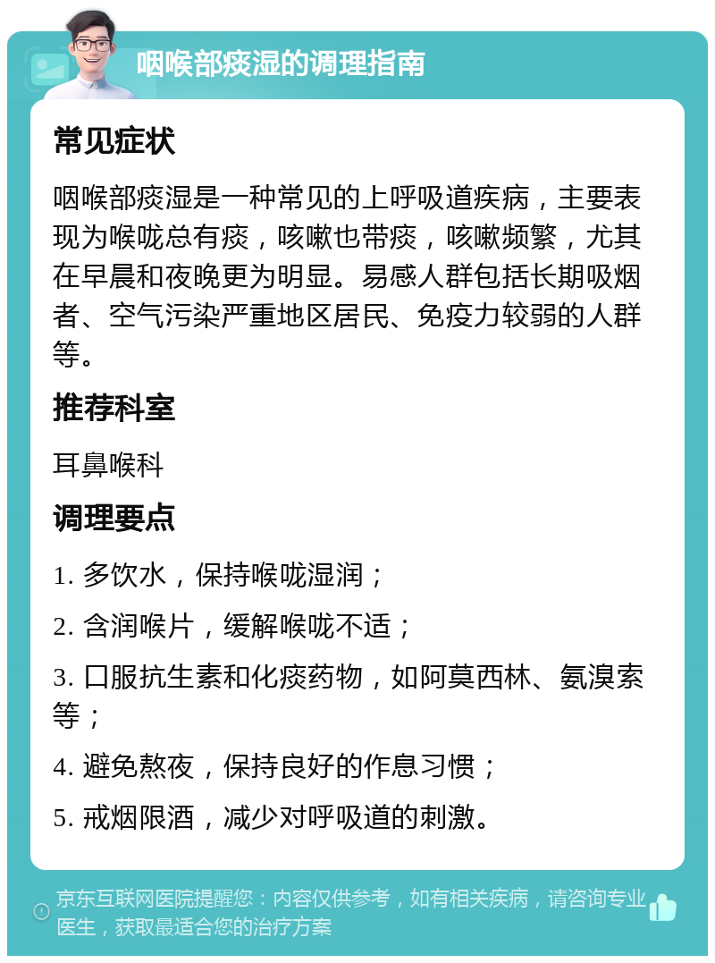 咽喉部痰湿的调理指南 常见症状 咽喉部痰湿是一种常见的上呼吸道疾病，主要表现为喉咙总有痰，咳嗽也带痰，咳嗽频繁，尤其在早晨和夜晚更为明显。易感人群包括长期吸烟者、空气污染严重地区居民、免疫力较弱的人群等。 推荐科室 耳鼻喉科 调理要点 1. 多饮水，保持喉咙湿润； 2. 含润喉片，缓解喉咙不适； 3. 口服抗生素和化痰药物，如阿莫西林、氨溴索等； 4. 避免熬夜，保持良好的作息习惯； 5. 戒烟限酒，减少对呼吸道的刺激。