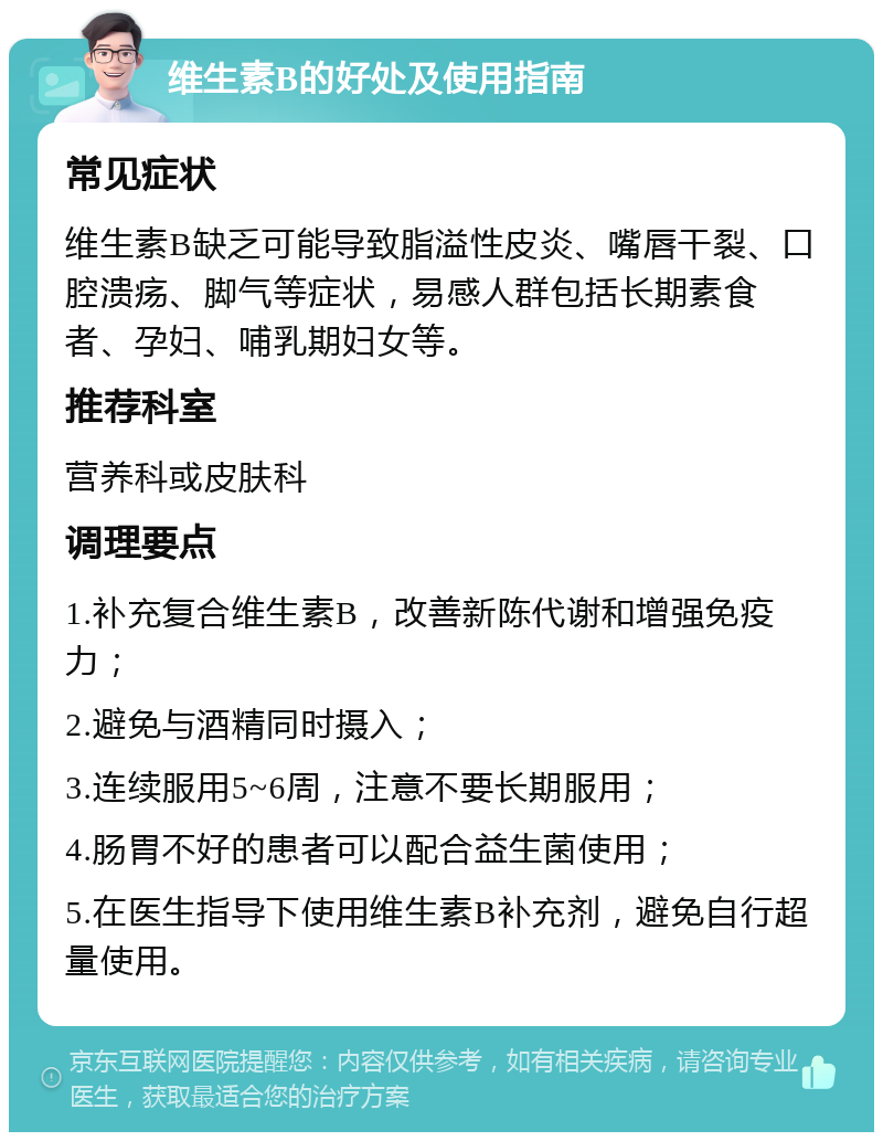 维生素B的好处及使用指南 常见症状 维生素B缺乏可能导致脂溢性皮炎、嘴唇干裂、口腔溃疡、脚气等症状，易感人群包括长期素食者、孕妇、哺乳期妇女等。 推荐科室 营养科或皮肤科 调理要点 1.补充复合维生素B，改善新陈代谢和增强免疫力； 2.避免与酒精同时摄入； 3.连续服用5~6周，注意不要长期服用； 4.肠胃不好的患者可以配合益生菌使用； 5.在医生指导下使用维生素B补充剂，避免自行超量使用。