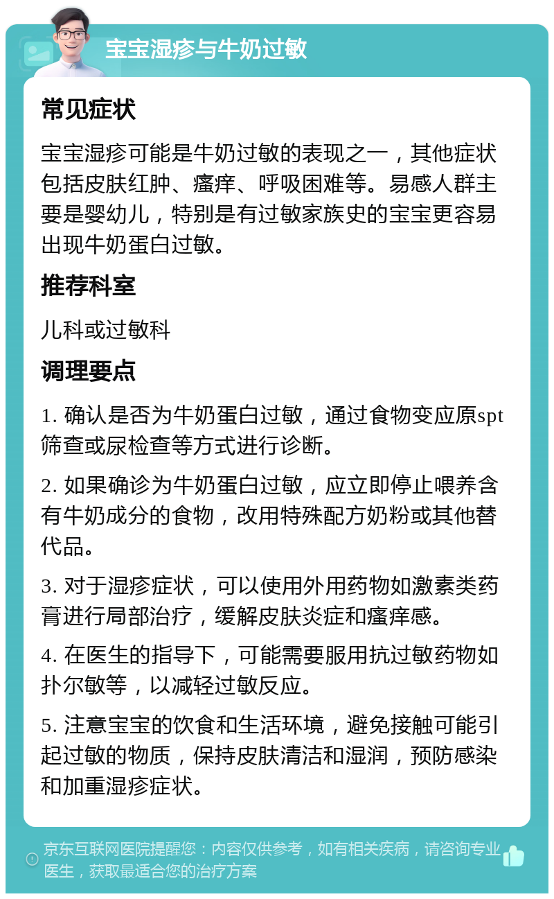 宝宝湿疹与牛奶过敏 常见症状 宝宝湿疹可能是牛奶过敏的表现之一，其他症状包括皮肤红肿、瘙痒、呼吸困难等。易感人群主要是婴幼儿，特别是有过敏家族史的宝宝更容易出现牛奶蛋白过敏。 推荐科室 儿科或过敏科 调理要点 1. 确认是否为牛奶蛋白过敏，通过食物变应原spt筛查或尿检查等方式进行诊断。 2. 如果确诊为牛奶蛋白过敏，应立即停止喂养含有牛奶成分的食物，改用特殊配方奶粉或其他替代品。 3. 对于湿疹症状，可以使用外用药物如激素类药膏进行局部治疗，缓解皮肤炎症和瘙痒感。 4. 在医生的指导下，可能需要服用抗过敏药物如扑尔敏等，以减轻过敏反应。 5. 注意宝宝的饮食和生活环境，避免接触可能引起过敏的物质，保持皮肤清洁和湿润，预防感染和加重湿疹症状。