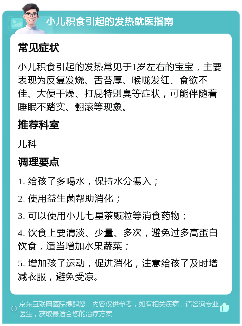 小儿积食引起的发热就医指南 常见症状 小儿积食引起的发热常见于1岁左右的宝宝，主要表现为反复发烧、舌苔厚、喉咙发红、食欲不佳、大便干燥、打屁特别臭等症状，可能伴随着睡眠不踏实、翻滚等现象。 推荐科室 儿科 调理要点 1. 给孩子多喝水，保持水分摄入； 2. 使用益生菌帮助消化； 3. 可以使用小儿七星茶颗粒等消食药物； 4. 饮食上要清淡、少量、多次，避免过多高蛋白饮食，适当增加水果蔬菜； 5. 增加孩子运动，促进消化，注意给孩子及时增减衣服，避免受凉。