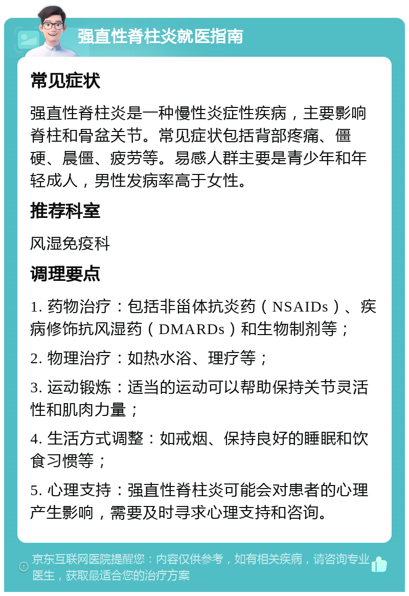 强直性脊柱炎就医指南 常见症状 强直性脊柱炎是一种慢性炎症性疾病，主要影响脊柱和骨盆关节。常见症状包括背部疼痛、僵硬、晨僵、疲劳等。易感人群主要是青少年和年轻成人，男性发病率高于女性。 推荐科室 风湿免疫科 调理要点 1. 药物治疗：包括非甾体抗炎药（NSAIDs）、疾病修饰抗风湿药（DMARDs）和生物制剂等； 2. 物理治疗：如热水浴、理疗等； 3. 运动锻炼：适当的运动可以帮助保持关节灵活性和肌肉力量； 4. 生活方式调整：如戒烟、保持良好的睡眠和饮食习惯等； 5. 心理支持：强直性脊柱炎可能会对患者的心理产生影响，需要及时寻求心理支持和咨询。