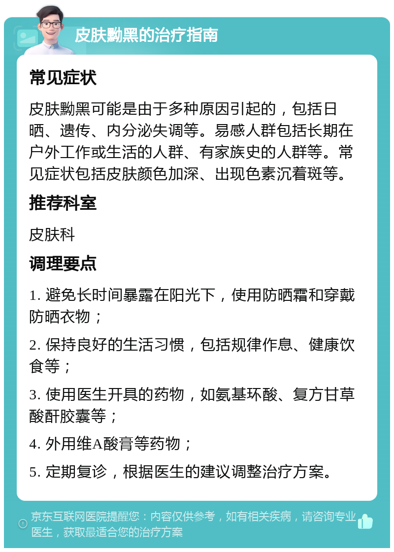 皮肤黝黑的治疗指南 常见症状 皮肤黝黑可能是由于多种原因引起的，包括日晒、遗传、内分泌失调等。易感人群包括长期在户外工作或生活的人群、有家族史的人群等。常见症状包括皮肤颜色加深、出现色素沉着斑等。 推荐科室 皮肤科 调理要点 1. 避免长时间暴露在阳光下，使用防晒霜和穿戴防晒衣物； 2. 保持良好的生活习惯，包括规律作息、健康饮食等； 3. 使用医生开具的药物，如氨基环酸、复方甘草酸酐胶囊等； 4. 外用维A酸膏等药物； 5. 定期复诊，根据医生的建议调整治疗方案。