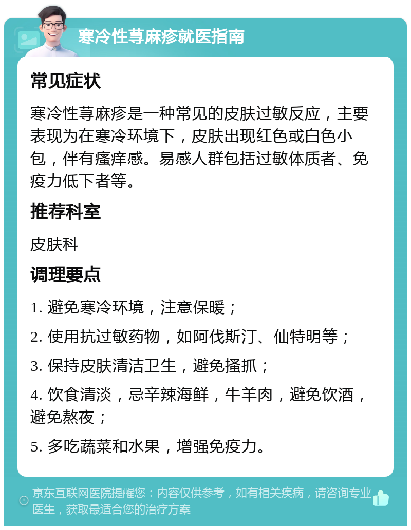 寒冷性荨麻疹就医指南 常见症状 寒冷性荨麻疹是一种常见的皮肤过敏反应，主要表现为在寒冷环境下，皮肤出现红色或白色小包，伴有瘙痒感。易感人群包括过敏体质者、免疫力低下者等。 推荐科室 皮肤科 调理要点 1. 避免寒冷环境，注意保暖； 2. 使用抗过敏药物，如阿伐斯汀、仙特明等； 3. 保持皮肤清洁卫生，避免搔抓； 4. 饮食清淡，忌辛辣海鲜，牛羊肉，避免饮酒，避免熬夜； 5. 多吃蔬菜和水果，增强免疫力。