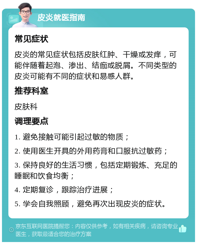 皮炎就医指南 常见症状 皮炎的常见症状包括皮肤红肿、干燥或发痒，可能伴随着起泡、渗出、结痂或脱屑。不同类型的皮炎可能有不同的症状和易感人群。 推荐科室 皮肤科 调理要点 1. 避免接触可能引起过敏的物质； 2. 使用医生开具的外用药膏和口服抗过敏药； 3. 保持良好的生活习惯，包括定期锻炼、充足的睡眠和饮食均衡； 4. 定期复诊，跟踪治疗进展； 5. 学会自我照顾，避免再次出现皮炎的症状。