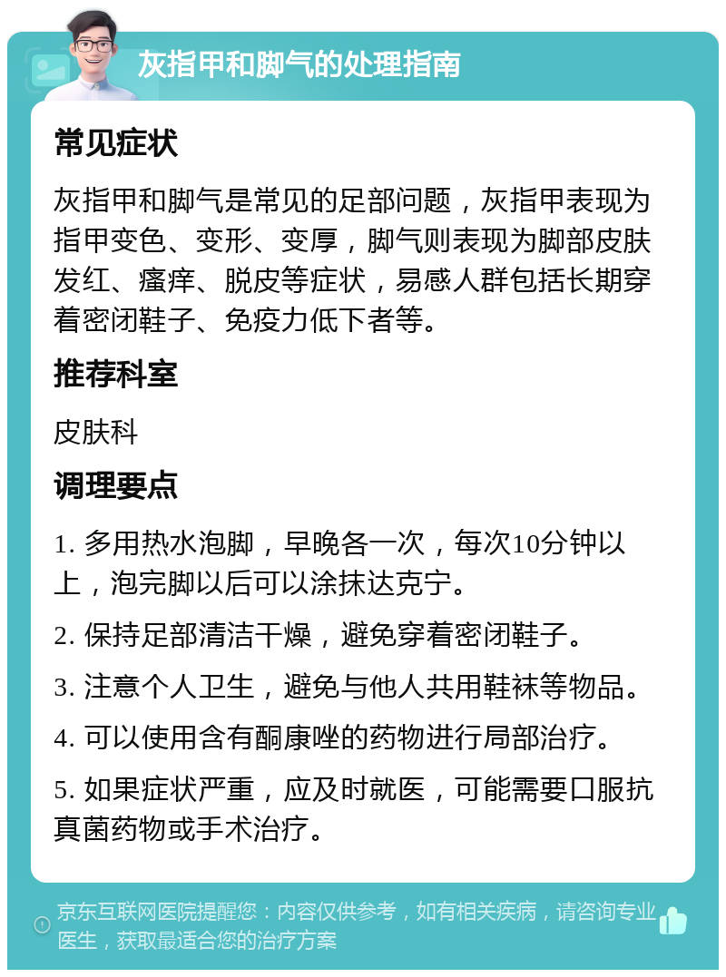 灰指甲和脚气的处理指南 常见症状 灰指甲和脚气是常见的足部问题，灰指甲表现为指甲变色、变形、变厚，脚气则表现为脚部皮肤发红、瘙痒、脱皮等症状，易感人群包括长期穿着密闭鞋子、免疫力低下者等。 推荐科室 皮肤科 调理要点 1. 多用热水泡脚，早晚各一次，每次10分钟以上，泡完脚以后可以涂抹达克宁。 2. 保持足部清洁干燥，避免穿着密闭鞋子。 3. 注意个人卫生，避免与他人共用鞋袜等物品。 4. 可以使用含有酮康唑的药物进行局部治疗。 5. 如果症状严重，应及时就医，可能需要口服抗真菌药物或手术治疗。