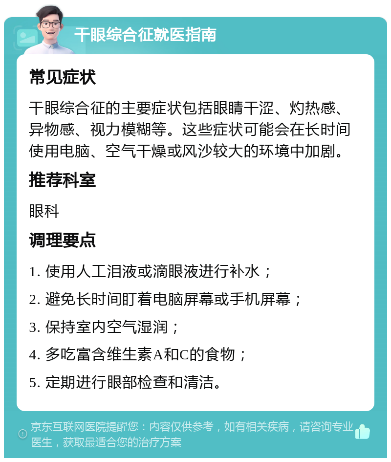 干眼综合征就医指南 常见症状 干眼综合征的主要症状包括眼睛干涩、灼热感、异物感、视力模糊等。这些症状可能会在长时间使用电脑、空气干燥或风沙较大的环境中加剧。 推荐科室 眼科 调理要点 1. 使用人工泪液或滴眼液进行补水； 2. 避免长时间盯着电脑屏幕或手机屏幕； 3. 保持室内空气湿润； 4. 多吃富含维生素A和C的食物； 5. 定期进行眼部检查和清洁。