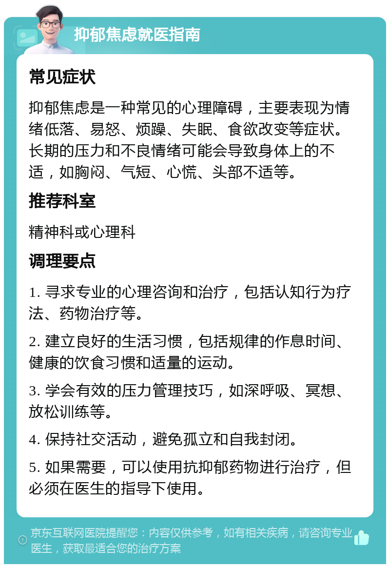 抑郁焦虑就医指南 常见症状 抑郁焦虑是一种常见的心理障碍，主要表现为情绪低落、易怒、烦躁、失眠、食欲改变等症状。长期的压力和不良情绪可能会导致身体上的不适，如胸闷、气短、心慌、头部不适等。 推荐科室 精神科或心理科 调理要点 1. 寻求专业的心理咨询和治疗，包括认知行为疗法、药物治疗等。 2. 建立良好的生活习惯，包括规律的作息时间、健康的饮食习惯和适量的运动。 3. 学会有效的压力管理技巧，如深呼吸、冥想、放松训练等。 4. 保持社交活动，避免孤立和自我封闭。 5. 如果需要，可以使用抗抑郁药物进行治疗，但必须在医生的指导下使用。