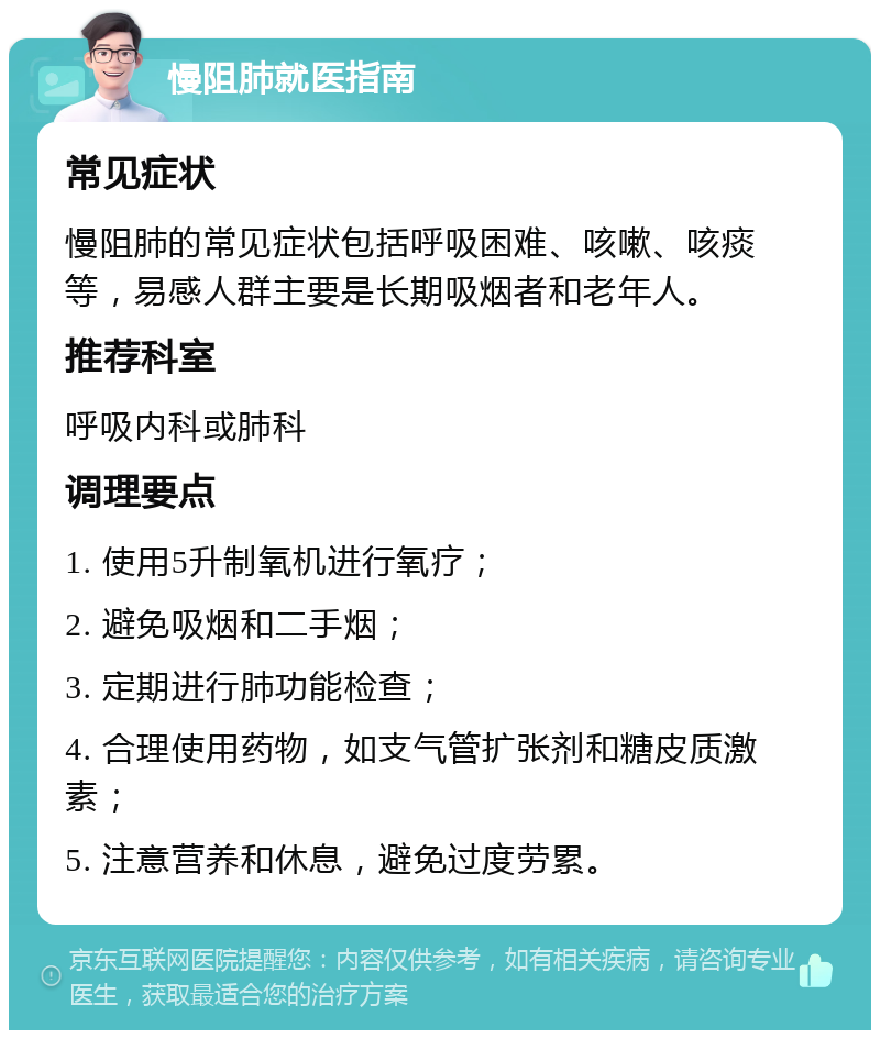 慢阻肺就医指南 常见症状 慢阻肺的常见症状包括呼吸困难、咳嗽、咳痰等，易感人群主要是长期吸烟者和老年人。 推荐科室 呼吸内科或肺科 调理要点 1. 使用5升制氧机进行氧疗； 2. 避免吸烟和二手烟； 3. 定期进行肺功能检查； 4. 合理使用药物，如支气管扩张剂和糖皮质激素； 5. 注意营养和休息，避免过度劳累。