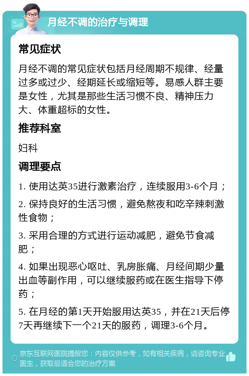 月经不调的治疗与调理 常见症状 月经不调的常见症状包括月经周期不规律、经量过多或过少、经期延长或缩短等。易感人群主要是女性，尤其是那些生活习惯不良、精神压力大、体重超标的女性。 推荐科室 妇科 调理要点 1. 使用达英35进行激素治疗，连续服用3-6个月； 2. 保持良好的生活习惯，避免熬夜和吃辛辣刺激性食物； 3. 采用合理的方式进行运动减肥，避免节食减肥； 4. 如果出现恶心呕吐、乳房胀痛、月经间期少量出血等副作用，可以继续服药或在医生指导下停药； 5. 在月经的第1天开始服用达英35，并在21天后停7天再继续下一个21天的服药，调理3-6个月。