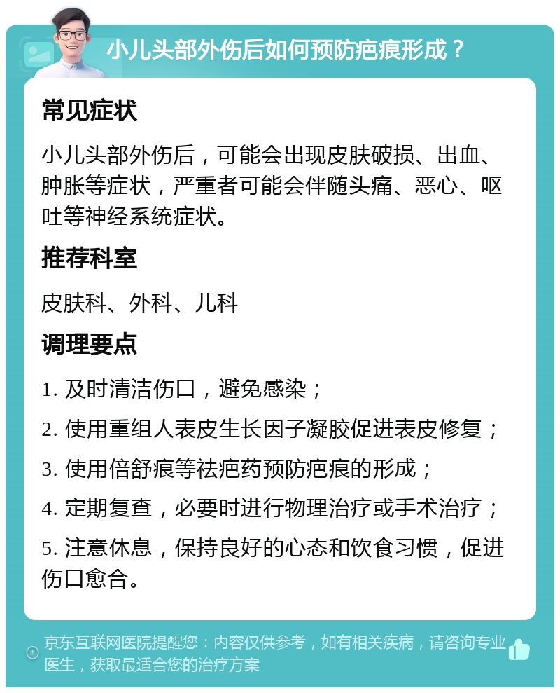 小儿头部外伤后如何预防疤痕形成？ 常见症状 小儿头部外伤后，可能会出现皮肤破损、出血、肿胀等症状，严重者可能会伴随头痛、恶心、呕吐等神经系统症状。 推荐科室 皮肤科、外科、儿科 调理要点 1. 及时清洁伤口，避免感染； 2. 使用重组人表皮生长因子凝胶促进表皮修复； 3. 使用倍舒痕等祛疤药预防疤痕的形成； 4. 定期复查，必要时进行物理治疗或手术治疗； 5. 注意休息，保持良好的心态和饮食习惯，促进伤口愈合。