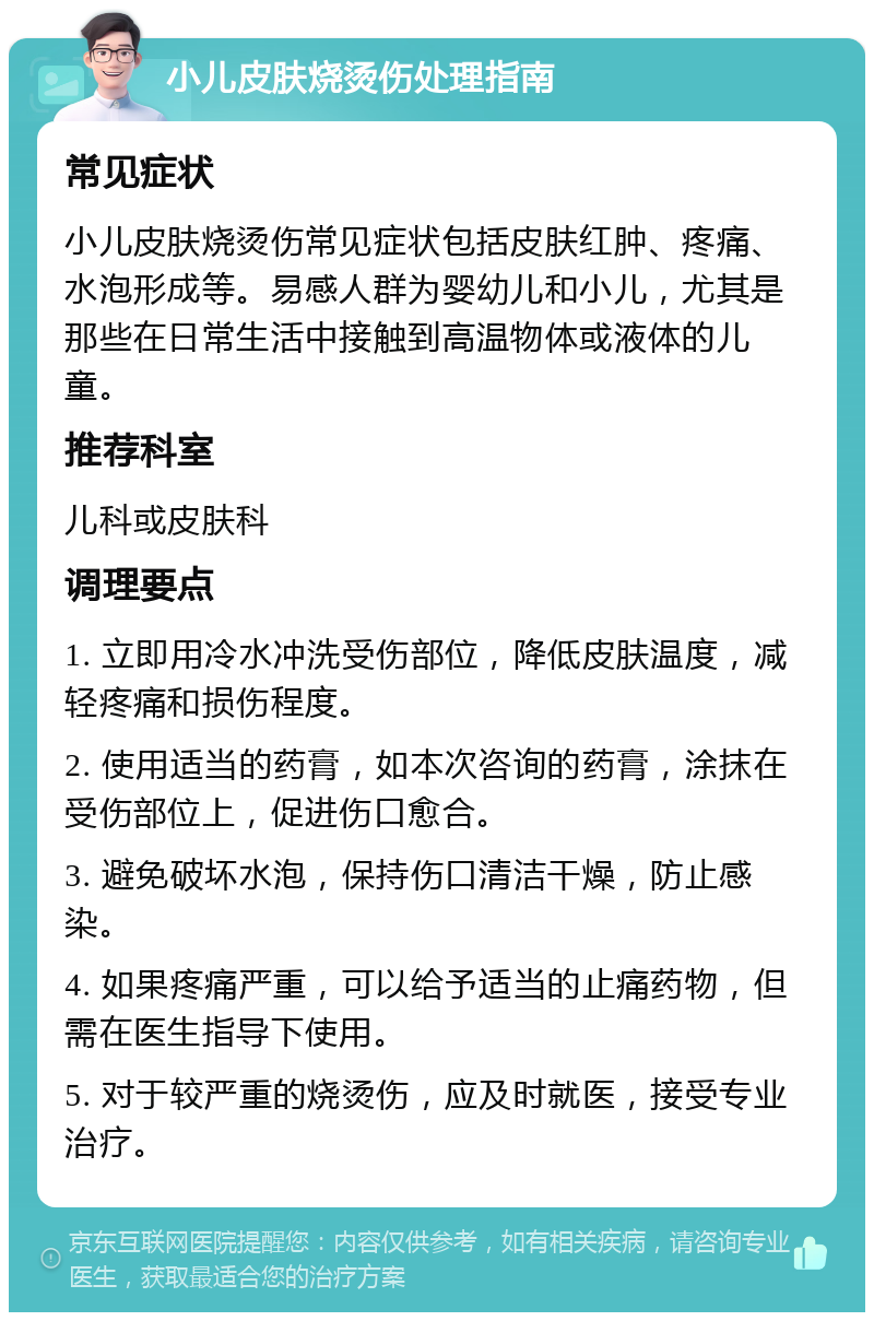 小儿皮肤烧烫伤处理指南 常见症状 小儿皮肤烧烫伤常见症状包括皮肤红肿、疼痛、水泡形成等。易感人群为婴幼儿和小儿，尤其是那些在日常生活中接触到高温物体或液体的儿童。 推荐科室 儿科或皮肤科 调理要点 1. 立即用冷水冲洗受伤部位，降低皮肤温度，减轻疼痛和损伤程度。 2. 使用适当的药膏，如本次咨询的药膏，涂抹在受伤部位上，促进伤口愈合。 3. 避免破坏水泡，保持伤口清洁干燥，防止感染。 4. 如果疼痛严重，可以给予适当的止痛药物，但需在医生指导下使用。 5. 对于较严重的烧烫伤，应及时就医，接受专业治疗。