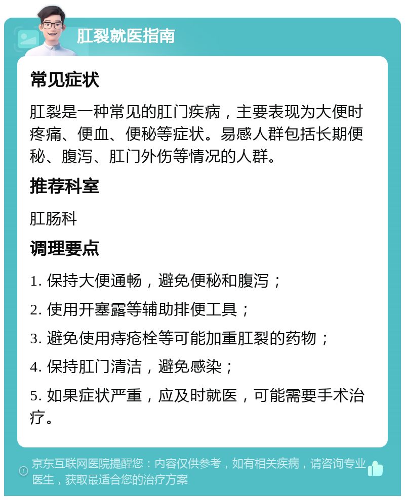 肛裂就医指南 常见症状 肛裂是一种常见的肛门疾病，主要表现为大便时疼痛、便血、便秘等症状。易感人群包括长期便秘、腹泻、肛门外伤等情况的人群。 推荐科室 肛肠科 调理要点 1. 保持大便通畅，避免便秘和腹泻； 2. 使用开塞露等辅助排便工具； 3. 避免使用痔疮栓等可能加重肛裂的药物； 4. 保持肛门清洁，避免感染； 5. 如果症状严重，应及时就医，可能需要手术治疗。